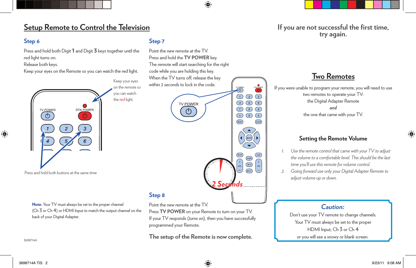Step 6Press and hold both Digit 1 and Digit 3 keys together until the red light turns on.  Release both keys.Keep your eyes on the Remote so you can watch the red light.3698714APress and hold both buttons at the same timeKeep your eyes on the remote so you can watch the red light.Setup Remote to Control the Television If you are not successful the ﬁrst time, try again. Two RemotesIf you were unable to program your remote, you will need to use two remotes to operate your TV:  the Digital Adapter Remote  and  the one that came with your TV.Setting the Remote Volume1.  Use the remote control that came with your TV to adjust the volume to a comfortable level. This should be the last time you’ll use this remote for volume control. 2.  Going forward use only your Digital Adapter Remote to adjust volume up or down. Caution:  Don’t use your TV remote to change channels.Your TV must always be set to the proper  HDMI Input, Ch 3 or Ch 4  or you will see a snowy or blank screen.Step 7Point the new remote at the TV.Press and hold the TV POWER key.The remote will start searching for the right  code while you are holding this key.When the TV turns o, release the key within 2 seconds to lock in the code.Step 8Point the new remote at the TV.Press TV POWER on your Remote to turn on your TV.If your TV responds (turns on), then you have successfully programmed your Remote.The setup of the Remote is now complete.Note: Your TV must always be set to the proper channel  (Ch 3 or Ch 4) or HDMI Input to match the output channel on the back of your Digital Adapter.3698714A TIS   2 9/23/11   9:08 AM