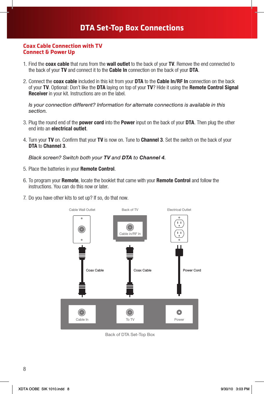 Coax Cable Connection with TV  Connect &amp; Power Up1. Find the coax cable that runs from the wall outlet to the back of your TV. Remove the end connected to the back of your TV and connect it to the Cable In connection on the back of your DTA.2. Connect the coax cable included in this kit from your DTA to the Cable In/RF In connection on the back of your TV. Optional: Don’t like the DTA laying on top of your TV? Hide it using the Remote Control Signal Receiver in your kit. Instructions are on the label. Is your connection different? Information for alternate connections is available in this section.3. Plug the round end of the power cord into the Power input on the back of your DTA. Then plug the other end into an electrical outlet.4. Turn your TV on. Conﬁrm that your TV is now on. Tune to Channel 3. Set the switch on the back of your DTA to Channel 3. Black screen? Switch both your TV and DTA to Channel 4.5. Place the batteries in your Remote Control.6. To program your Remote, locate the booklet that came with your Remote Control and follow the instructions. You can do this now or later.7.  Do you have other kits to set up? If so, do that now.Cable In PowerBack of DTA Set-Top BoxBack of TVCable Wall Outlet Electrical OutletPower CordCoax Cable Coax CableTo TVCable in/RF in8DTA Set-Top Box ConnectionsXDTA OOBE  SIK 1010.indd   8 9/30/10   3:03 PM