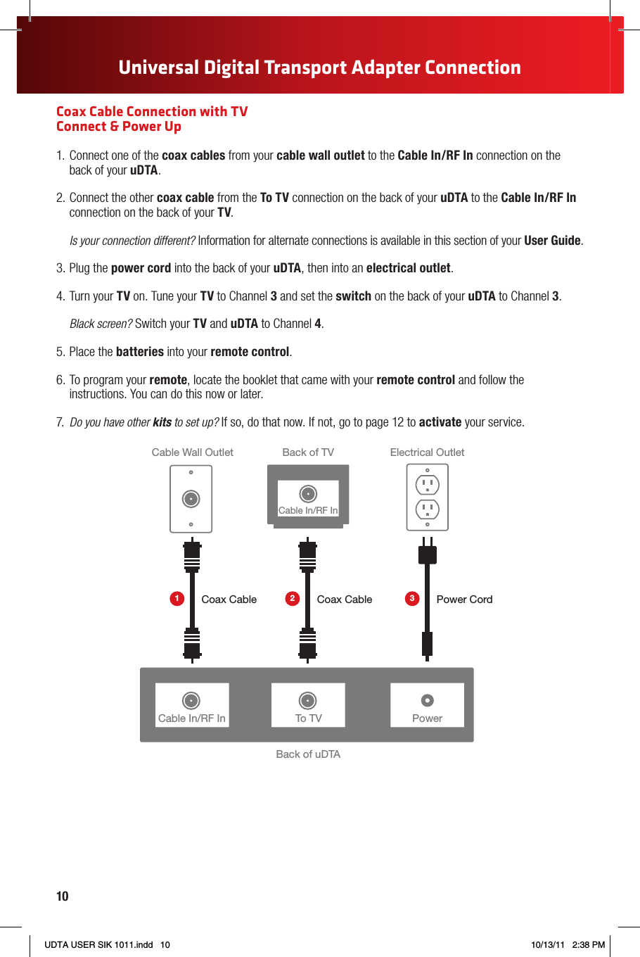 10Universal Digital Transport Adapter ConnectionCoax Cable Connection with TV  Connect &amp; Power Up1.  Connect one of the coax cables from your cable wall outlet to the Cable In/RF In connection on the back of your uDTA.2. Connect the other coax cable from the To TV connection on the back of your uDTA to the Cable In/RF In connection on the back of your TV.Is your connection different? Information for alternate connections is available in this section of your User Guide.3. Plug the power cord into the back of your uDTA, then into an electrical outlet.4. Turn your TV on. Tune your TV to Channel 3 and set the switch on the back of your uDTA to Channel 3. Black screen? Switch your TV and uDTA to Channel 4.5. Place the batteries into your remote control.6. To program your remote, locate the booklet that came with your remote control and follow the instructions. You can do this now or later.7.  Do you have other kits to set up? If so, do that now. If not, go to page 12 to activate your service.Cable In/RF In PowerBack of uDTABack of TVCable Wall Outlet Electrical OutletPower CordCoax Cable Coax CableTo TVCable In/RF In1 2 3UDTA USER SIK 1011.indd   10 10/13/11   2:38 PM