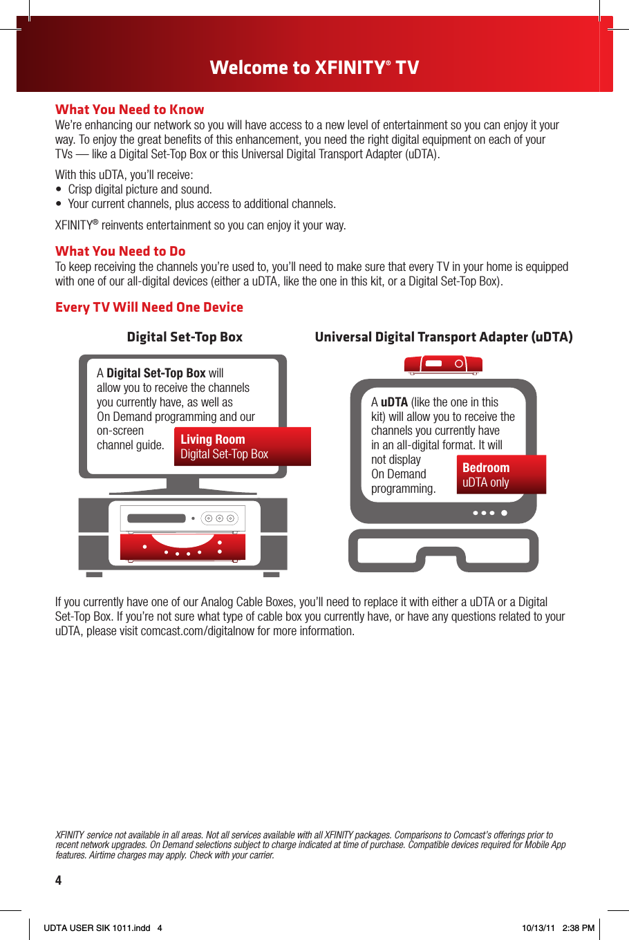4Welcome to XFINITY® TV What You Need to KnowWe’re enhancing our network so you will have access to a new level of entertainment so you can enjoy it your way. To enjoy the great beneﬁts of this enhancement, you need the right digital equipment on each of your TVs — like a Digital Set‑Top Box or this Universal Digital Transport Adapter (uDTA).With this uDTA, you’ll receive:•  Crisp digital picture and sound.•  Your current channels, plus access to additional channels.XFINITY® reinvents entertainment so you can enjoy it your way.What You Need to DoTo keep receiving the channels you’re used to, you’ll need to make sure that every TV in your home is equipped with one of our all‑digital devices (either a uDTA, like the one in this kit, or a Digital Set‑Top Box).Every TV Will Need One DeviceDigital Set-Top Box Universal Digital Transport Adapter (uDTA)A Digital Set-Top Box will allow you to receive the channels you currently have, as well as On Demand programming and our on‑screen channel guide. Living RoomDigital Set‑Top BoxA uDTA (like the one in this kit) will allow you to receive the  channels you currently have in an all‑digital format. It will not display On Demand programming.BedroomuDTA onlyIf you currently have one of our Analog Cable Boxes, you’ll need to replace it with either a uDTA or a Digital Set‑Top Box. If you’re not sure what type of cable box you currently have, or have any questions related to your uDTA, please visit comcast.com/digitalnow for more information.XFINITY service not available in all areas. Not all services available with all XFINITY packages. Comparisons to Comcast’s offerings prior to recent network upgrades. On Demand selections subject to charge indicated at time of purchase. Compatible devices required for Mobile App features. Airtime charges may apply. Check with your carrier.UDTA USER SIK 1011.indd   4 10/13/11   2:38 PM
