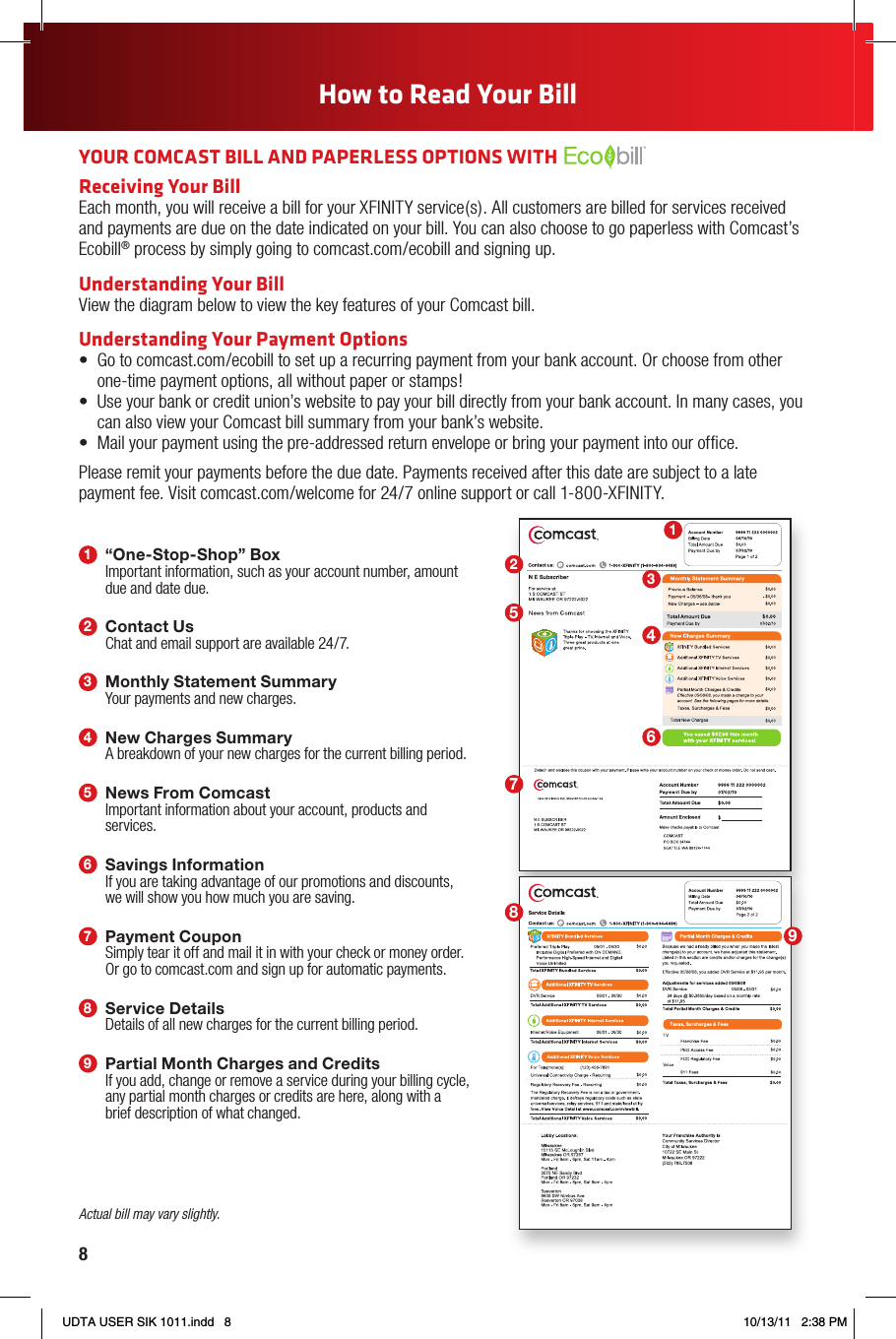 8123465789How to Read Your Bill1“One-Stop-Shop” BoxImportant information, such as your account number, amount due and date due.2Contact UsChat and email support are available 24/7.3Monthly Statement SummaryYour payments and new charges.4New Charges SummaryA breakdown of your new charges for the current billing period.5News From ComcastImportant information about your account, products and services.6Savings InformationIf you are taking advantage of our promotions and discounts, we will show you how much you are saving.7Payment CouponSimply tear it off and mail it in with your check or money order. Or go to comcast.com and sign up for automatic payments.8Service DetailsDetails of all new charges for the current billing period.9Partial Month Charges and CreditsIf you add, change or remove a service during your billing cycle, any partial month charges or credits are here, along with a brief description of what changed.YOUR COMCAST BILL AND PAPERLESS OPTIONS WITH Receiving Your BillEach month, you will receive a bill for your XFINITY service(s). All customers are billed for services received and payments are due on the date indicated on your bill. You can also choose to go paperless with Comcast’s Ecobill® process by simply going to comcast.com/ecobill and signing up.Understanding Your BillView the diagram below to view the key features of your Comcast bill.Understanding Your Payment Options• Gotocomcast.com/ecobilltosetuparecurringpaymentfromyourbankaccount.Orchoosefromother one-time payment options, all without paper or stamps!• Useyourbankorcreditunion’swebsitetopayyourbilldirectlyfromyourbankaccount.Inmanycases,youcan also view your Comcast bill summary from your bank’s website.• Mailyourpaymentusingthepre-addressedreturnenvelopeorbringyourpaymentintoourofce.Please remit your payments before the due date. Payments received after this date are subject to a late payment fee. Visit comcast.com/welcome for 24/7 online support or call 1-800-XFINITY.Actual bill may vary slightly.UDTA USER SIK 1011.indd   8 10/13/11   2:38 PM