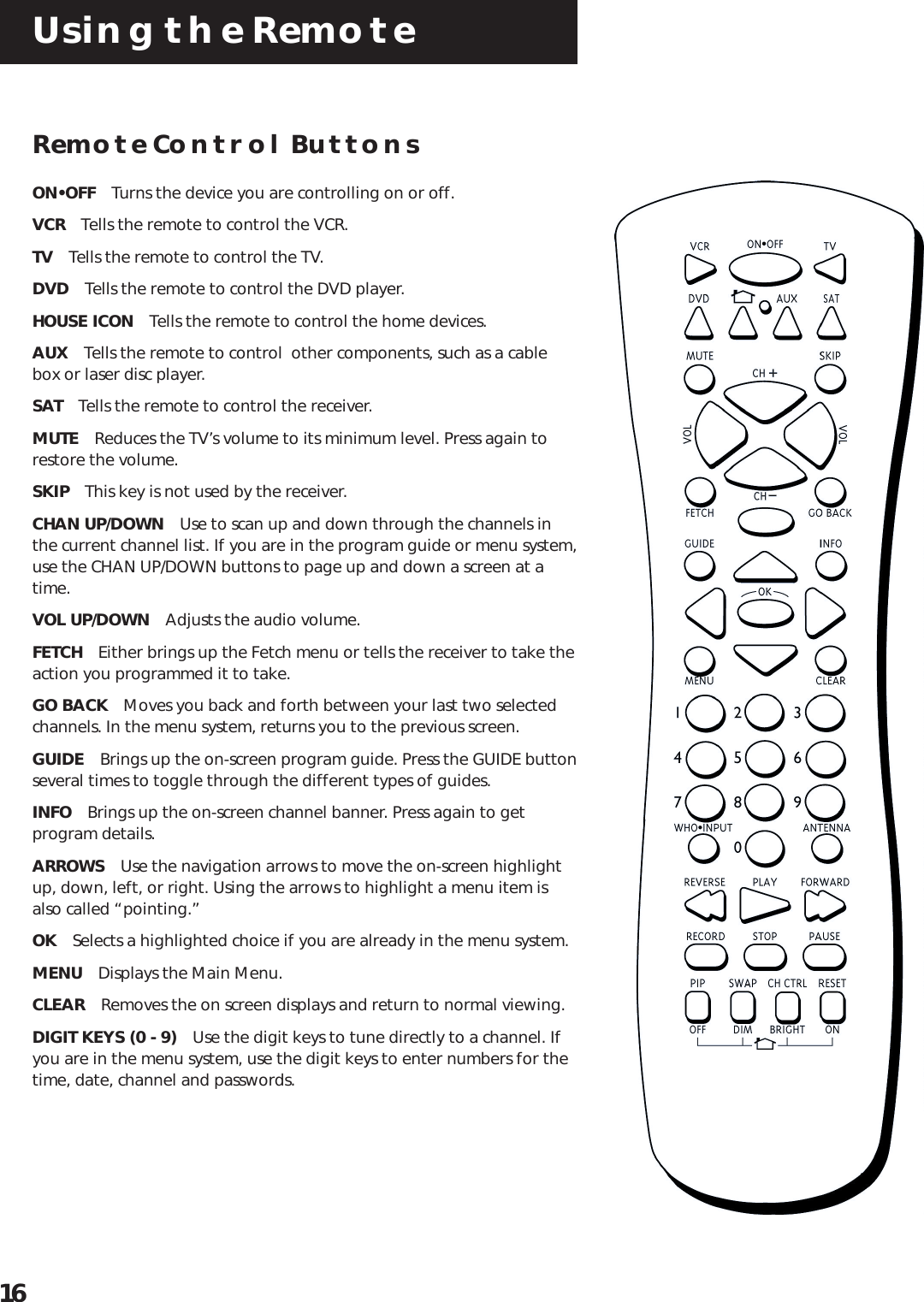 Using the Remote16Remote Control ButtonsON•OFF Turns the device you are controlling on or off.VCR Tells the remote to control the VCR.TV Tells the remote to control the TV.DVD Tells the remote to control the DVD player.HOUSE ICON Tells the remote to control the home devices.AUX Tells the remote to control  other components, such as a cablebox or laser disc player.SAT Tells the remote to control the receiver.MUTE Reduces the TV’s volume to its minimum level. Press again torestore the volume.SKIP This key is not used by the receiver.CHAN UP/DOWN Use to scan up and down through the channels inthe current channel list. If you are in the program guide or menu system,use the CHAN UP/DOWN buttons to page up and down a screen at atime.VOL UP/DOWN Adjusts the audio volume.FETCH Either brings up the Fetch menu or tells the receiver to take theaction you programmed it to take.GO BACK Moves you back and forth between your last two selectedchannels. In the menu system, returns you to the previous screen.GUIDE Brings up the on-screen program guide. Press the GUIDE buttonseveral times to toggle through the different types of guides.INFO Brings up the on-screen channel banner. Press again to getprogram details.ARROWS Use the navigation arrows to move the on-screen highlightup, down, left, or right. Using the arrows to highlight a menu item isalso called “pointing.”OK Selects a highlighted choice if you are already in the menu system.MENU Displays the Main Menu.CLEAR Removes the on screen displays and return to normal viewing.DIGIT KEYS (0 - 9) Use the digit keys to tune directly to a channel. Ifyou are in the menu system, use the digit keys to enter numbers for thetime, date, channel and passwords.