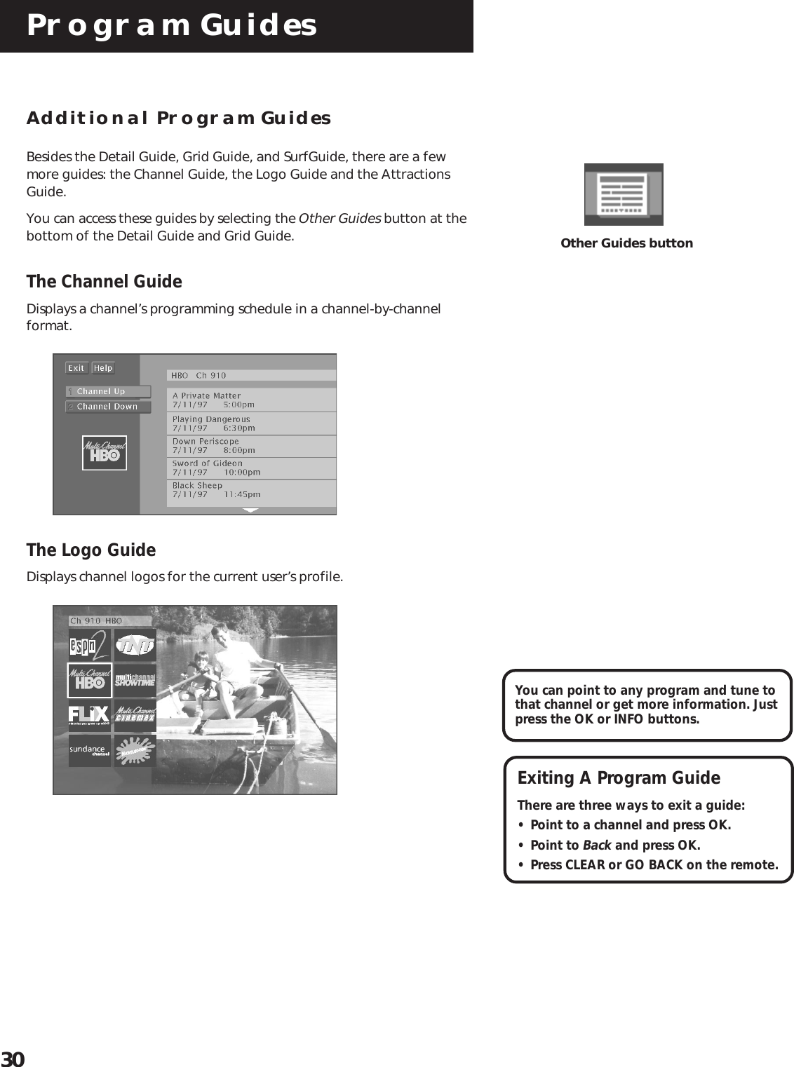 Program Guides30Exiting A Program GuideThere are three ways to exit a guide:• Point to a channel and press OK.• Point to Back and press OK.• Press CLEAR or GO BACK on the remote.You can point to any program and tune tothat channel or get more information. Justpress the OK or INFO buttons.Other Guides buttonAdditional Program GuidesBesides the Detail Guide, Grid Guide, and SurfGuide, there are a fewmore guides: the Channel Guide, the Logo Guide and the AttractionsGuide.You can access these guides by selecting the Other Guides button at thebottom of the Detail Guide and Grid Guide.The Channel GuideDisplays a channel’s programming schedule in a channel-by-channelformat.The Logo GuideDisplays channel logos for the current user’s profile.