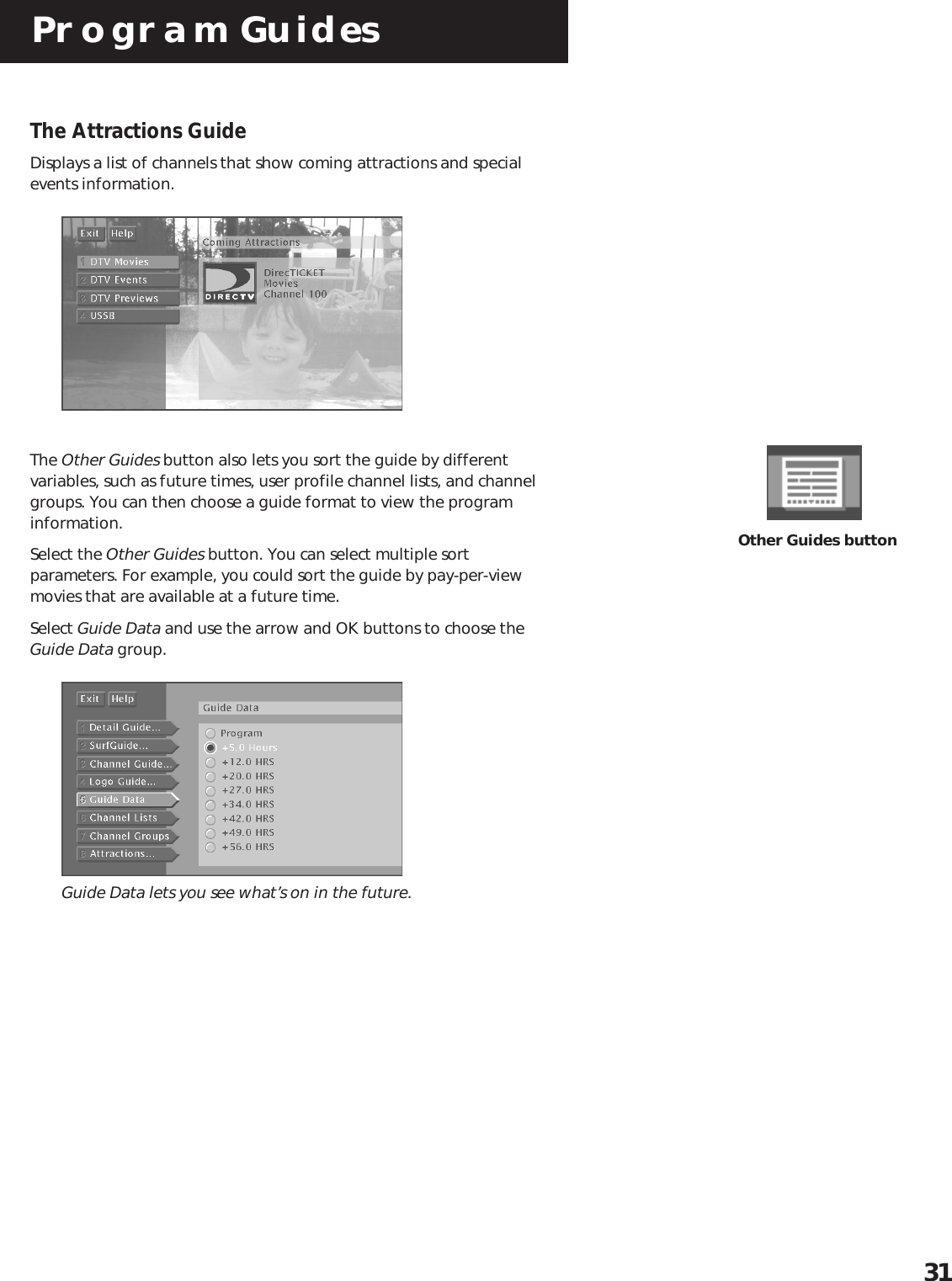 Program Guides31The Attractions GuideDisplays a list of channels that show coming attractions and specialevents information.The Other Guides button also lets you sort the guide by differentvariables, such as future times, user profile channel lists, and channelgroups. You can then choose a guide format to view the programinformation.Select the Other Guides button. You can select multiple sortparameters. For example, you could sort the guide by pay-per-viewmovies that are available at a future time.Select Guide Data and use the arrow and OK buttons to choose theGuide Data group. Guide Data lets you see what’s on in the future.Other Guides button