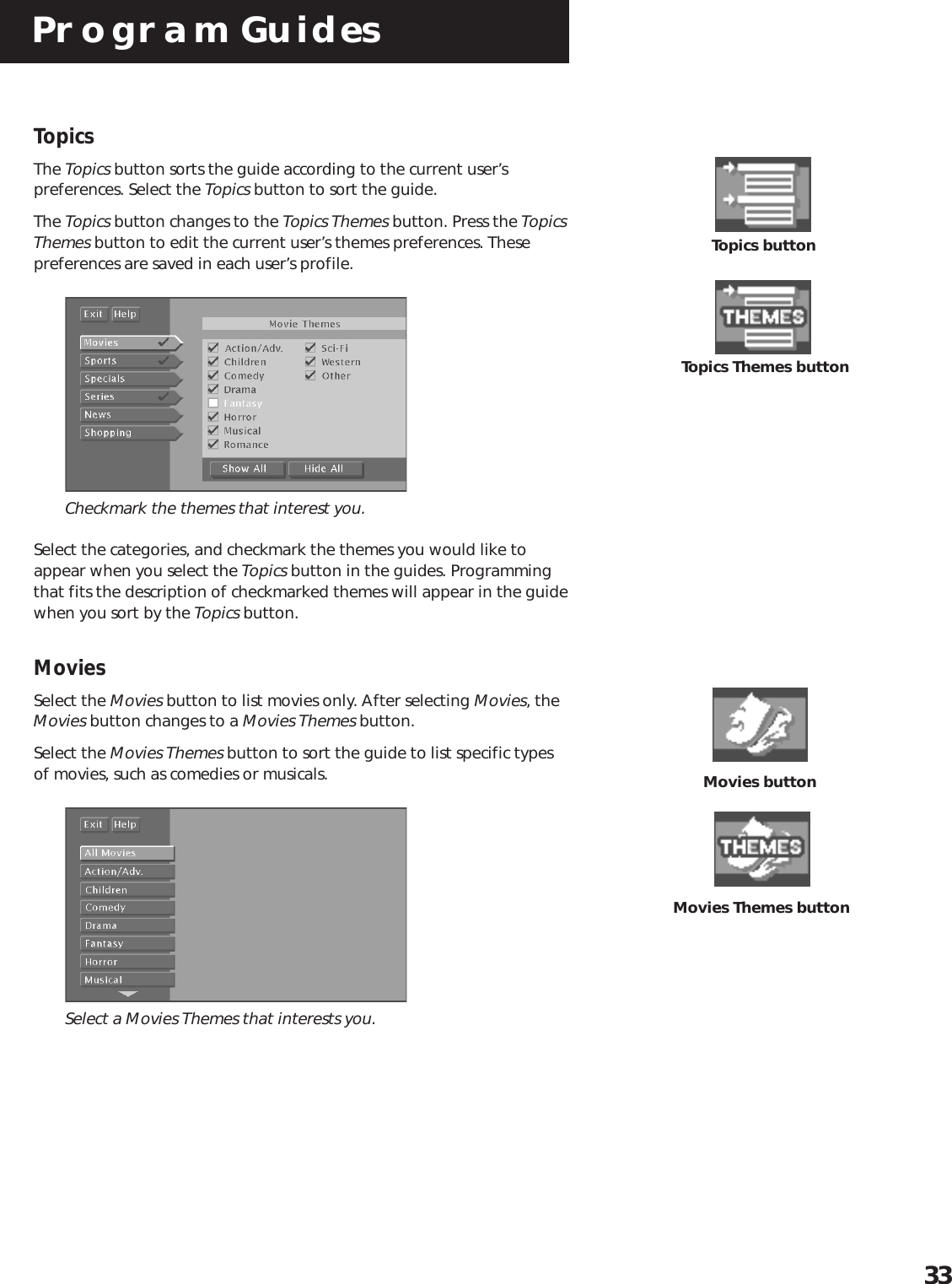 Program Guides33TopicsThe Topics button sorts the guide according to the current user’spreferences. Select the Topics button to sort the guide.The Topics button changes to the Topics Themes button. Press the TopicsThemes button to edit the current user’s themes preferences. Thesepreferences are saved in each user’s profile.Checkmark the themes that interest you.Select the categories, and checkmark the themes you would like toappear when you select the Topics button in the guides. Programmingthat fits the description of checkmarked themes will appear in the guidewhen you sort by the Topics button.MoviesSelect the Movies button to list movies only. After selecting Movies, theMovies button changes to a Movies Themes button.Select the Movies Themes button to sort the guide to list specific typesof movies, such as comedies or musicals.Select a Movies Themes that interests you.Topics Themes buttonTopics buttonMovies buttonMovies Themes button