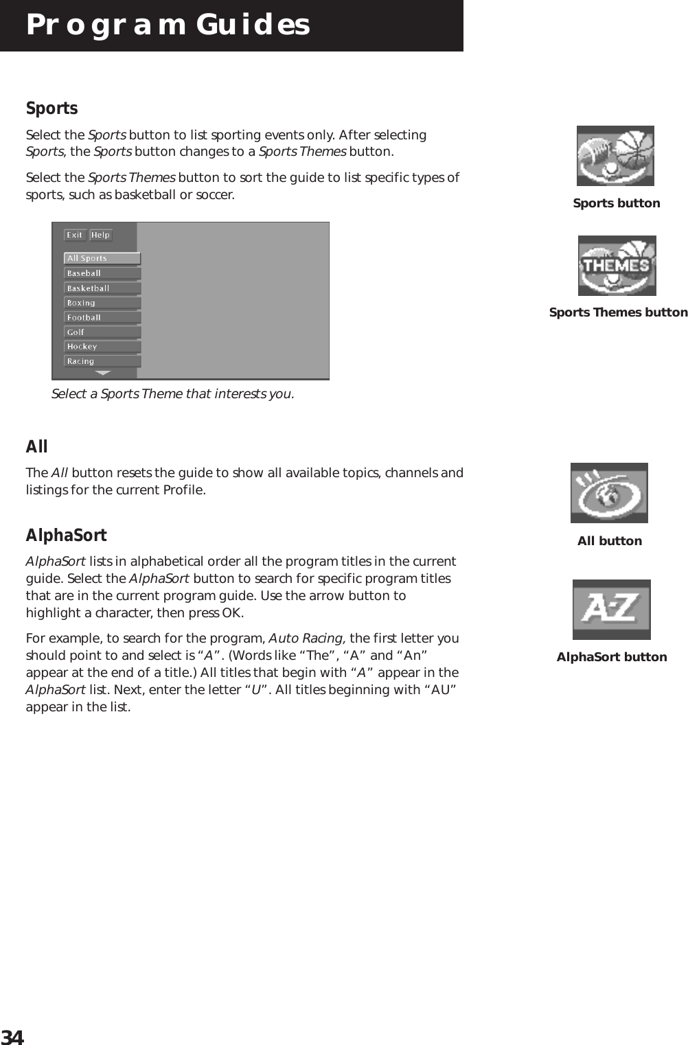 Program Guides34Sports buttonSports Themes buttonSportsSelect the Sports button to list sporting events only. After selectingSports, the Sports button changes to a Sports Themes button.Select the Sports Themes button to sort the guide to list specific types ofsports, such as basketball or soccer.Select a Sports Theme that interests you.AllThe All button resets the guide to show all available topics, channels andlistings for the current Profile.AlphaSortAlphaSort lists in alphabetical order all the program titles in the currentguide. Select the AlphaSort button to search for specific program titlesthat are in the current program guide. Use the arrow button tohighlight a character, then press OK.For example, to search for the program, Auto Racing, the first letter youshould point to and select is “A”. (Words like “The”, “A” and “An”appear at the end of a title.) All titles that begin with “A” appear in theAlphaSort list. Next, enter the letter “U”. All titles beginning with “AU”appear in the list.All buttonAlphaSort button