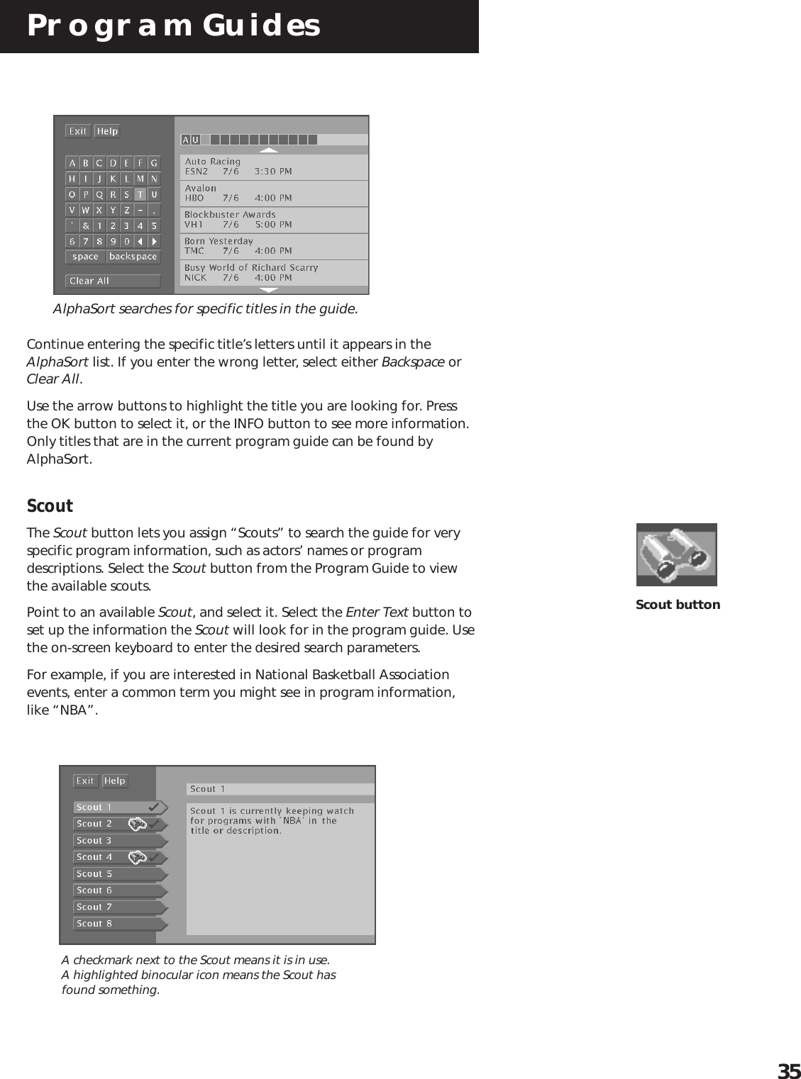 Program Guides35AlphaSort searches for specific titles in the guide.Continue entering the specific title’s letters until it appears in theAlphaSort list. If you enter the wrong letter, select either Backspace orClear All.Use the arrow buttons to highlight the title you are looking for. Pressthe OK button to select it, or the INFO button to see more information.Only titles that are in the current program guide can be found byAlphaSort.ScoutThe Scout button lets you assign “Scouts” to search the guide for veryspecific program information, such as actors’ names or programdescriptions. Select the Scout button from the Program Guide to viewthe available scouts.Point to an available Scout, and select it. Select the Enter Text button toset up the information the Scout will look for in the program guide. Usethe on-screen keyboard to enter the desired search parameters.For example, if you are interested in National Basketball Associationevents, enter a common term you might see in program information,like “NBA”.Scout buttonA checkmark next to the Scout means it is in use.A highlighted binocular icon means the Scout hasfound something.