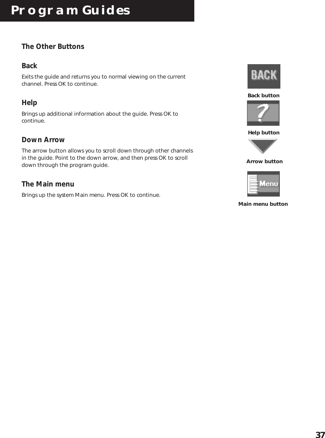 Program Guides37The Other ButtonsBackExits the guide and returns you to normal viewing on the currentchannel. Press OK to continue.HelpBrings up additional information about the guide. Press OK tocontinue.Down ArrowThe arrow button allows you to scroll down through other channelsin the guide. Point to the down arrow, and then press OK to scrolldown through the program guide.The Main menuBrings up the system Main menu. Press OK to continue.Help buttonArrow buttonBack buttonMain menu button