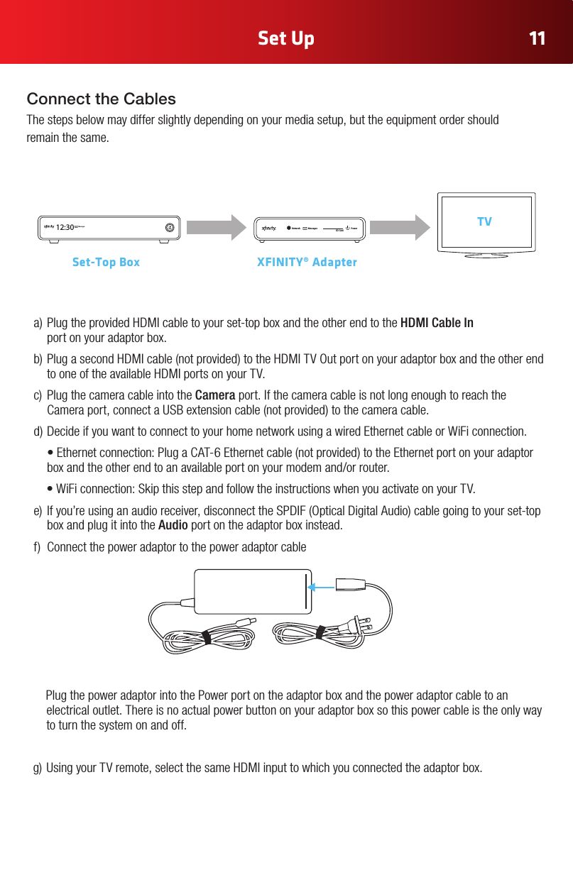 Set Up 11NetworkMessagesPowerSD Card12:30 MessagesPowerSet-Top Box     XFINITY® AdapterTVa)PlugtheprovidedHDMIcabletoyourset-topboxandtheotherendtotheHDMI Cable In  port on your adaptor box.b)PlugasecondHDMIcable(notprovided)totheHDMITVOutportonyouradaptorboxandtheotherendtooneoftheavailableHDMIportsonyourTV.c) PlugthecameracableintotheCamera port. If the camera cable is not long enough to reach the Cameraport,connectaUSBextensioncable(notprovided)tothecameracable.d)DecideifyouwanttoconnecttoyourhomenetworkusingawiredEthernetcableorWiFiconnection. •Ethernetconnection:PlugaCAT-6Ethernetcable(notprovided)totheEthernetportonyouradaptorboxandtheotherendtoanavailableportonyourmodemand/orrouter.•WiFiconnection:SkipthisstepandfollowtheinstructionswhenyouactivateonyourTV.e) Ifyou’reusinganaudioreceiver,disconnecttheSPDIF(OpticalDigitalAudio)cablegoingtoyourset-topbox and plug it into the Audio port on the adaptor box instead.f) Connectthepoweradaptortothepoweradaptorcable    Plug the power adaptor into the Power port on the adaptor box and the power adaptor cable to an electrical outlet. There is no actual power button on your adaptor box so this power cable is the only way to turn the system on and off.g)UsingyourTVremote,selectthesameHDMIinputtowhichyouconnectedtheadaptorbox.Connect the CablesThe steps below may differ slightly depending on your media setup, but the equipment order should  remain the same.