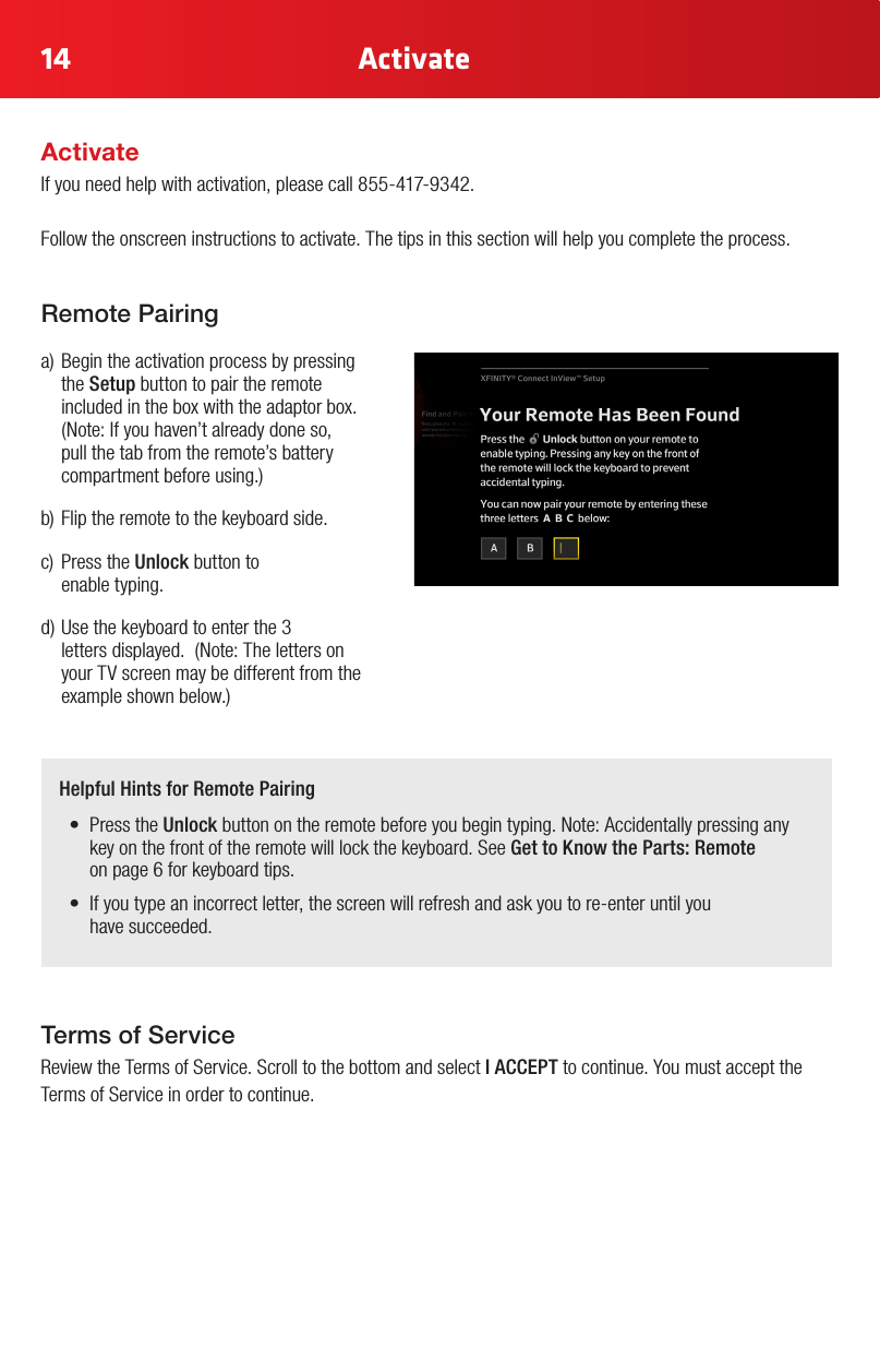 14 ActivateTerms of Service Review the Terms of Service. Scroll to the bottom and select I ACCEPT to continue. You must accept the Terms of Service in order to continue.Remote Pairinga)Begintheactivationprocessbypressingthe Setup button to pair the remote included in the box with the adaptor box. (Note:Ifyouhaven’talreadydoneso,pull the tab from the remote’s battery compartmentbeforeusing.)b)Fliptheremotetothekeyboardside.c) PresstheUnlock button to  enable typing.d)Usethekeyboardtoenterthe3 lettersdisplayed.(Note:Thelettersonyour TV screen may be different from the exampleshownbelow.)Helpful Hints for Remote Pairing• PresstheUnlock button on the remote before you begin typing. Note: Accidentally pressing any key on the front of the remote will lock the keyboard. See Get to Know the Parts: Remote  on page 6 for keyboard tips.• Ifyoutypeanincorrectletter,thescreenwillrefreshandaskyoutore-enteruntilyou have succeeded.ActivateIf you need help with activation, please call 855-417-9342.Follow the onscreen instructions to activate. The tips in this section will help you complete the process. 