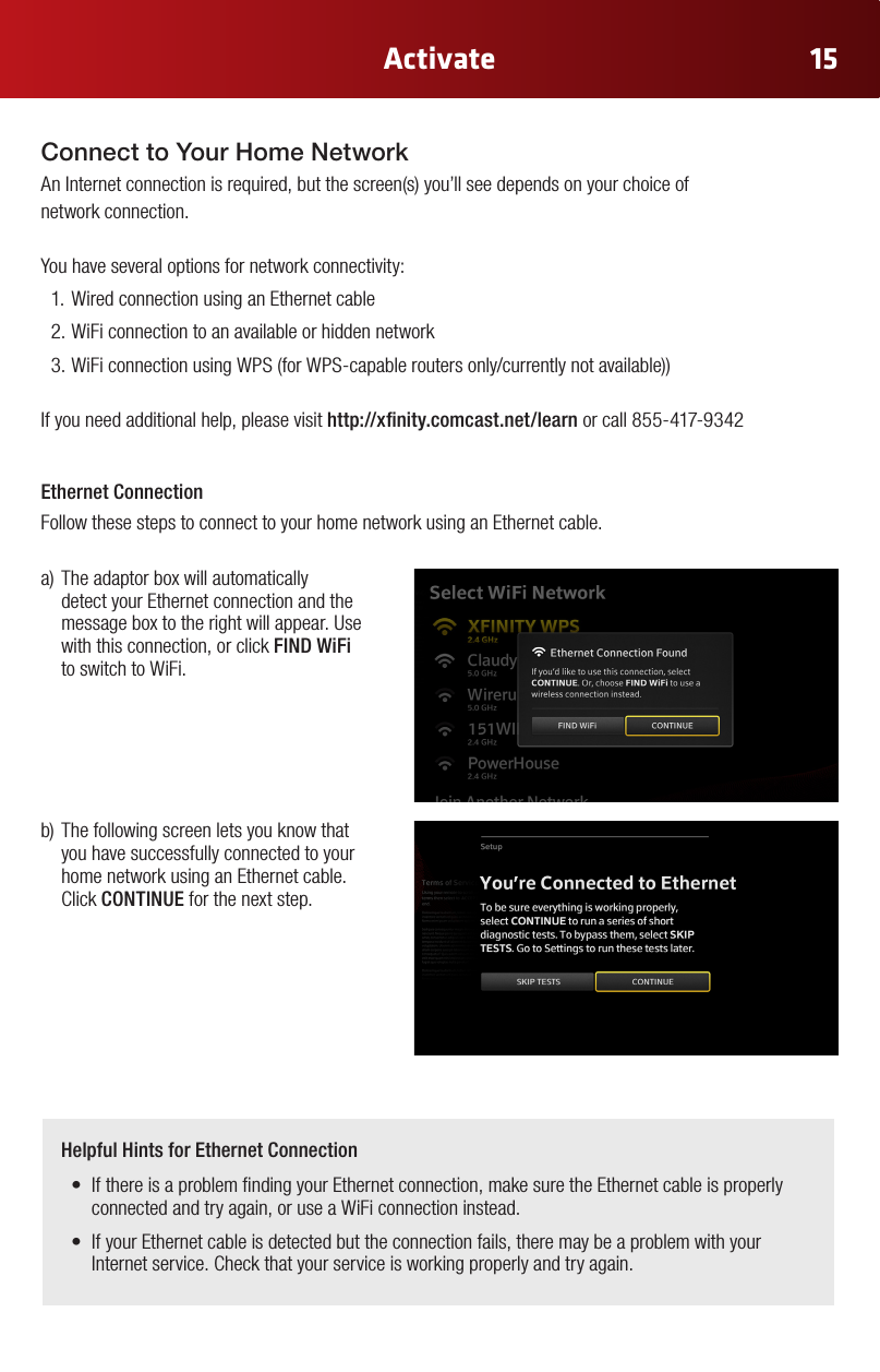 15ActivateConnect to Your Home NetworkAnInternetconnectionisrequired,butthescreen(s)you’llseedependsonyourchoiceof network connection. You have several options for network connectivity:1. Wired connection using an Ethernet cable2. WiFi connection to an available or hidden network3.WiFiconnectionusingWPS(forWPS-capableroutersonly/currentlynotavailable))If you need additional help, please visit http://xnity.comcast.net/learn or call 855-417-9342a)Theadaptorboxwillautomaticallydetect your Ethernet connection and the message box to the right will appear. Use with this connection, or click FIND WiFi to switch to WiFi.b)Thefollowingscreenletsyouknowthatyou have successfully connected to your home network using an Ethernet cable. Click CONTINUE for the next step.Ethernet ConnectionFollow these steps to connect to your home network using an Ethernet cable.Helpful Hints for Ethernet Connection• IfthereisaproblemndingyourEthernetconnection,makesuretheEthernetcableisproperlyconnected and try again, or use a WiFi connection instead. • IfyourEthernetcableisdetectedbuttheconnectionfails,theremaybeaproblemwithyourInternet service. Check that your service is working properly and try again.