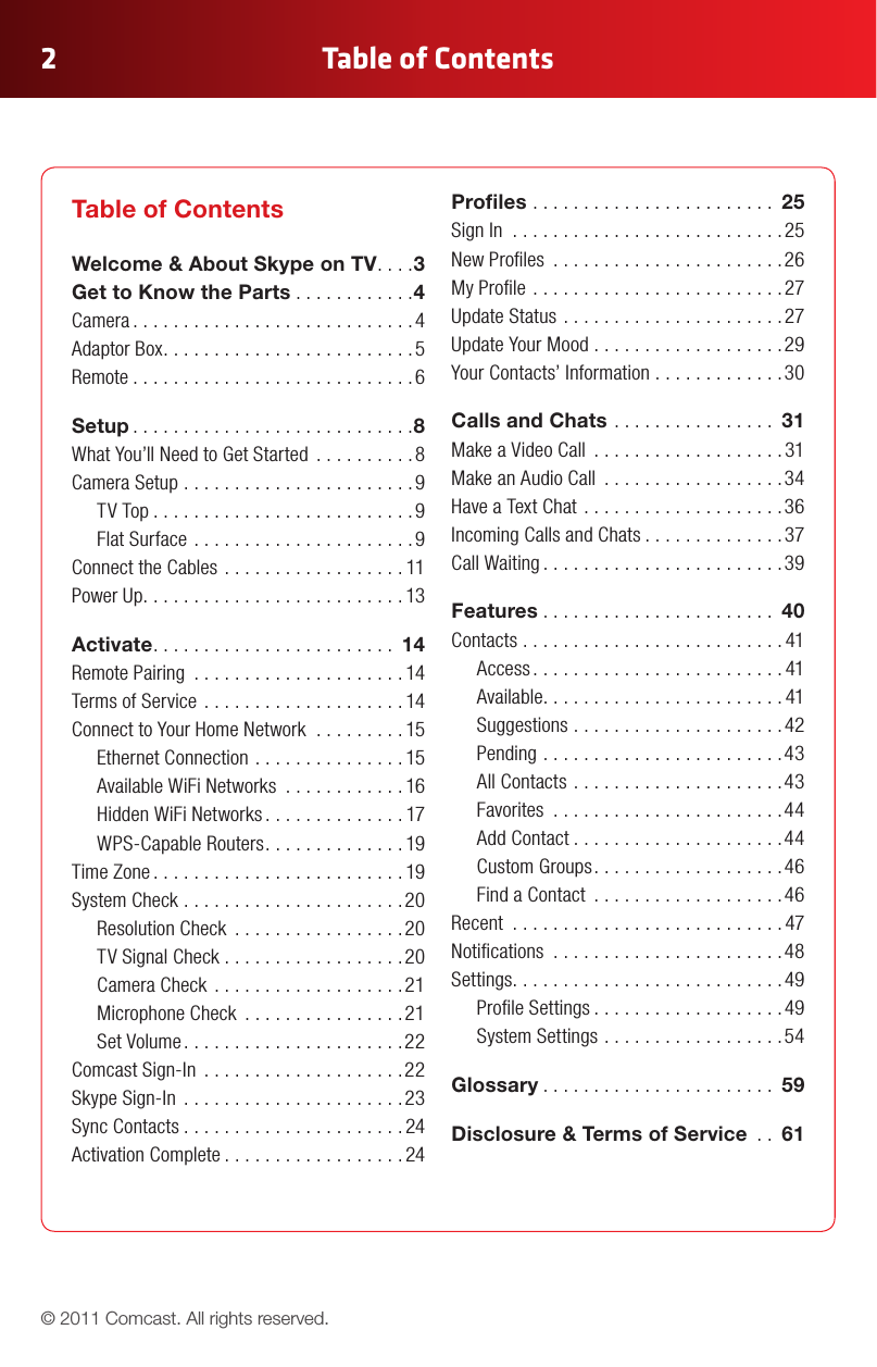 Table of Contents2© 2011 Comcast. All rights reserved.Table of Contents Welcome &amp; About Skype on TV ....3 Get to Know the Parts ............4 Camera ............................4 Adaptor Box .........................5 Remote ............................6Setup ............................8 What You’ll Need to Get Started  ..........8 Camera Setup .......................9      TV Top ..........................9      Flat Surface ......................9 Connect the Cables ..................11 Power Up ..........................13Activate ........................ 14 Remote Pairing  .....................14 Terms of Service  ....................14 Connect to Your Home Network  .........15      Ethernet Connection ...............15      Available WiFi Networks  ............16      Hidden WiFi Networks ..............17      WPS-Capable Routers ..............19 Time Zone .........................19 System Check ......................20      Resolution Check  .................20      TV Signal Check ..................20      Camera Check ...................21      Microphone Check  ................21      Set Volume ......................22 Comcast Sign-In  ....................22 Skype Sign-In  ......................23 Sync Contacts ......................24 Activation Complete ..................24Proles ........................ 25 Sign In  ...........................25 New Proles  .......................26 My Prole .........................27 Update Status ......................27 Update Your Mood ...................29 Your Contacts’ Information .............30Calls and Chats ................ 31 Make a Video Call  ...................31 Make an Audio Call  ..................34 Have a Text Chat ....................36 Incoming Calls and Chats ..............37 Call Waiting ........................39Features ....................... 40 Contacts . . . . . . . . . . . . . . . . . . . . . . . . . . 41      Access .........................41      Available ........................41      Suggestions .....................42      Pending ........................43      All Contacts .....................43      Favorites  .......................44      Add Contact .....................44      Custom Groups ...................46      Find a Contact  ...................46 Recent  ...........................47 Notications  .......................48 Settings ...........................49      Prole Settings ...................49      System Settings ..................54Glossary ....................... 59Disclosure &amp; Terms of Service  .. 61