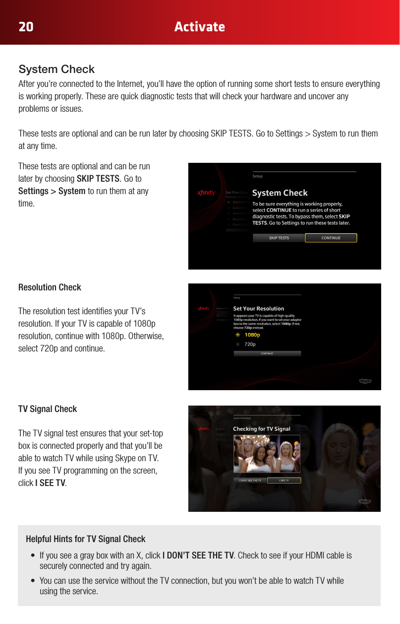 20 ActivateThese tests are optional and can be run later by choosing SKIP TESTS. Go to Settings &gt; System to run them at any time. Resolution Check The resolution test identies your TV’s resolution. If your TV is capable of 1080p resolution,continuewith1080p.Otherwise,select 720p and continue.TV Signal Check The TV signal test ensures that your set-top box is connected properly and that you’ll be able to watch TV while using Skype on TV. If you see TV programming on the screen, click I SEE TV.Helpful Hints for TV Signal Check• IfyouseeagrayboxwithanX,click I DON’T SEE THE TV.ChecktoseeifyourHDMIcableissecurely connected and try again.• YoucanusetheservicewithouttheTVconnection,butyouwon’tbeabletowatchTVwhile using the service.System CheckAfter you’re connected to the Internet, you’ll have the option of running some short tests to ensure everything is working properly. These are quick diagnostic tests that will check your hardware and uncover any problems or issues. ThesetestsareoptionalandcanberunlaterbychoosingSKIPTESTS.GotoSettings&gt;Systemtorunthemat any time. 