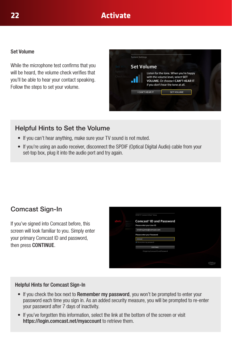 22 ActivateSet Volume While the microphone test conrms that you will be heard, the volume check veries that you’ll be able to hear your contact speaking. Follow the steps to set your volume.  Comcast Sign-In If you’ve signed into Comcast before, this screen will look familiar to you. Simply enter yourprimaryComcastIDandpassword,then press CONTINUE. Helpful Hints to Set the Volume• Ifyoucan’thearanything,makesureyourTVsoundisnotmuted.• Ifyou’reusinganaudioreceiver,disconnecttheSPDIF(OpticalDigitalAudio)cablefromyour set-top box, plug it into the audio port and try again.Helpful Hints for Comcast Sign-In• IfyouchecktheboxnexttoRemember my password, you won’t be prompted to enter your password each time you sign in. As an added security measure, you will be prompted to re-enter your password after 7 days of inactivity.• Ifyou’veforgottenthisinformation,selectthelinkatthebottomofthescreenorvisit https://login.comcast.net/myaccount to retrieve them.
