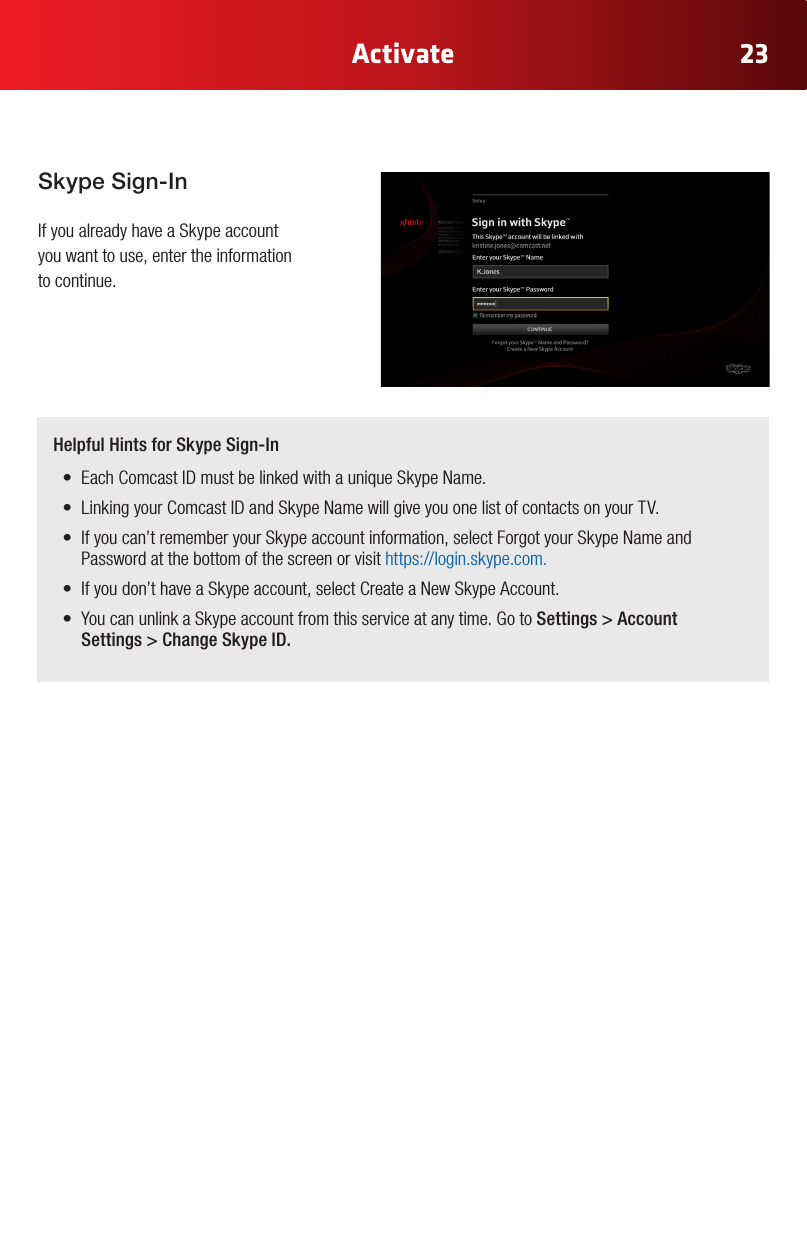 23ActivateSkype Sign-In If you already have a Skype account  you want to use, enter the information  to continue.Helpful Hints for Skype Sign-In• EachComcastIDmustbelinkedwithauniqueSkypeName.• LinkingyourComcastIDandSkypeNamewillgiveyouonelistofcontactsonyourTV.• Ifyoucan’trememberyourSkypeaccountinformation,selectForgotyourSkypeNameandPassword at the bottom of the screen or visit https://login.skype.com.• Ifyoudon’thaveaSkypeaccount,selectCreateaNewSkypeAccount.• YoucanunlinkaSkypeaccountfromthisserviceatanytime.GotoSettings &gt; Account Settings &gt; Change Skype ID.