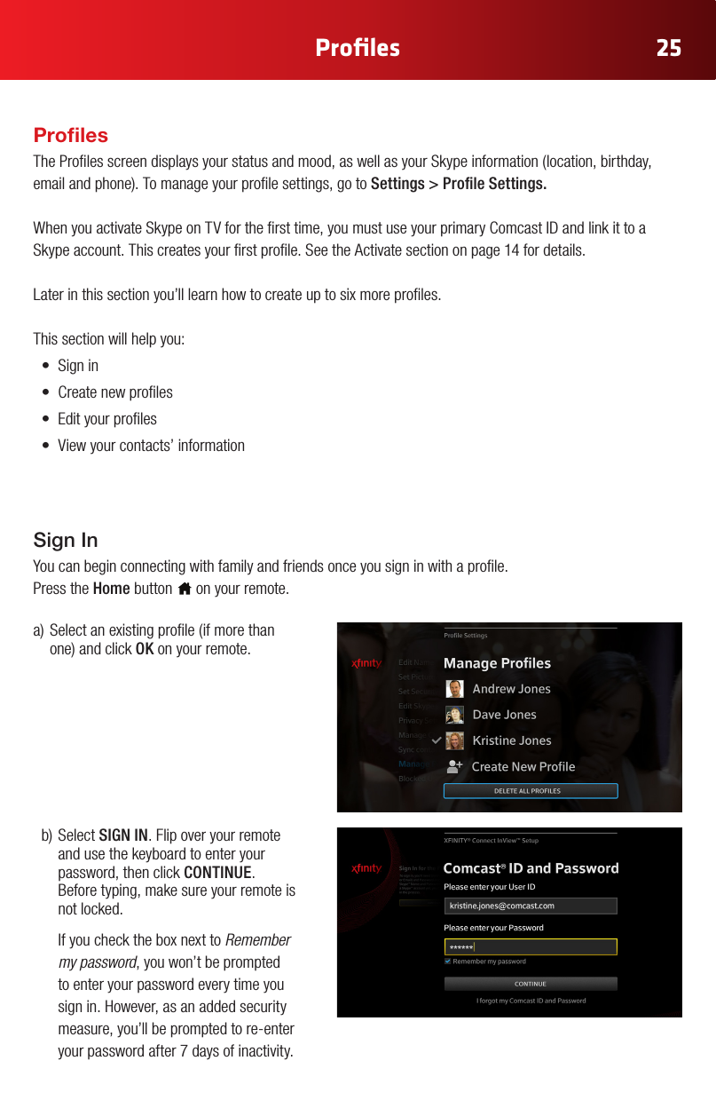 25Proﬁlesa)Selectanexistingprole(ifmorethanone)andclickOK on your remote.b)SelectSIGN IN. Flip over your remote and use the keyboard to enter your password, then click CONTINUE.  Before typing, make sure your remote is not locked.  If you check the box next to Remember my password, you won’t be prompted to enter your password every time you sign in. However, as an added security measure, you’ll be prompted to re-enter your password after 7 days of inactivity. Sign InYou can begin connecting with family and friends once you sign in with a prole.  Press the Home button   on your remote.ProlesTheProlesscreendisplaysyourstatusandmood,aswellasyourSkypeinformation(location,birthday,emailandphone).Tomanageyourprolesettings,gotoSettings&gt;ProleSettings.WhenyouactivateSkypeonTVforthersttime,youmustuseyourprimaryComcastIDandlinkittoaSkype account. This creates your rst prole. See the Activate section on page 14 for details. Later in this section you’ll learn how to create up to six more proles.This section will help you:• Signin• Createnewproles• Edityourproles• Viewyourcontacts’information