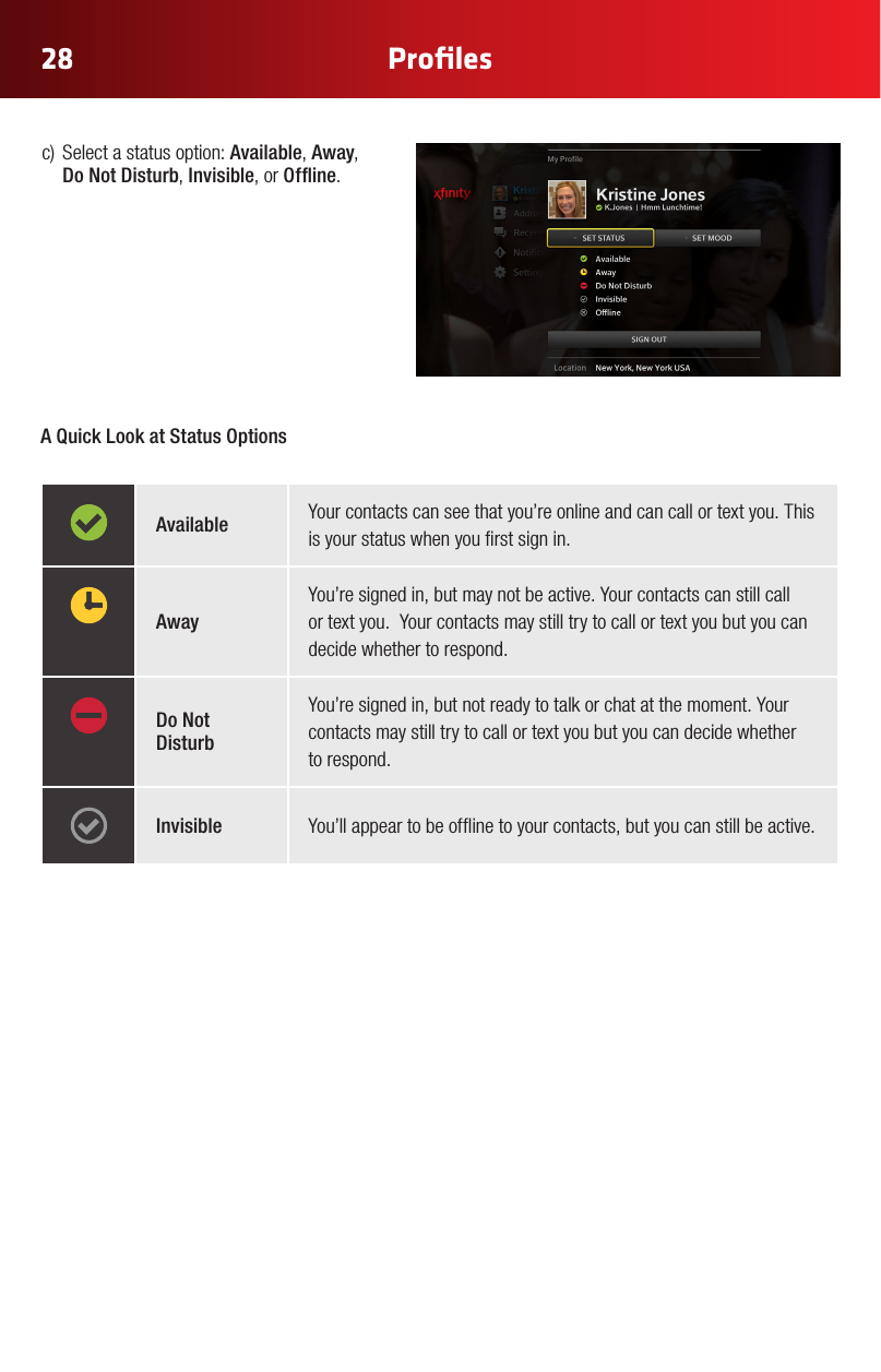 28 Proﬁlesc) Selectastatusoption:Available, Away, Do Not Disturb, Invisible, or Ofine.A Quick Look at Status OptionsAvailable Your contacts can see that you’re online and can call or text you. This is your status when you rst sign in. AwayYou’re signed in, but may not be active. Your contacts can still call  or text you.  Your contacts may still try to call or text you but you can decide whether to respond.Do Not DisturbYou’re signed in, but not ready to talk or chat at the moment. Your contacts may still try to call or text you but you can decide whether to respond.Invisible You’ll appear to be ofine to your contacts, but you can still be active.