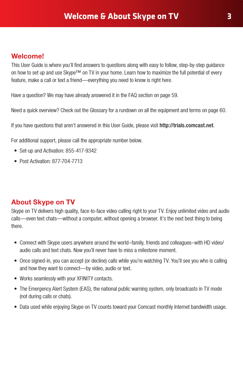 Welcome &amp; About Skype on TV 3Welcome!This User Guide is where you’ll nd answers to questions along with easy to follow, step-by-step guidance on how to set up and use Skype™ on TV in your home. Learn how to maximize the full potential of every feature, make a call or text a friend—everything you need to know is right here.   Have a question? We may have already answered it in the FAQ section on page 59.Need a quick overview? Check out the Glossary for a rundown on all the equipment and terms on page 60. If you have questions that aren’t answered in this User Guide, please visit http://trials.comcast.net. For additional support, please call the appropriate number below.• Set-up and Activation: 855-417-9342• Post Activation: 877-704-7713About Skype on TV Skype on TV delivers high quality, face-to-face video calling right to your TV. Enjoy unlimited video and audio calls—even text chats—without a computer, without opening a browser. It’s the next best thing to being there. • ConnectwithSkypeusersanywherearoundtheworld–family,friendsandcolleagues–withHDvideo/audio calls and text chats. Now you’ll never have to miss a milestone moment. • Oncesigned-in,youcanaccept(ordecline)callswhileyou’rewatchingTV.You’llseeyouwhoiscallingand how they want to connect—by video, audio or text. • WorksseamlesslywithyourXFINITYcontacts.• TheEmergencyAlertSystem(EAS),thenationalpublicwarningsystem,onlybroadcastsinTVmode (notduringcallsorchats).• DatausedwhileenjoyingSkypeonTVcountstowardyourComcastmonthlyInternetbandwidthusage.