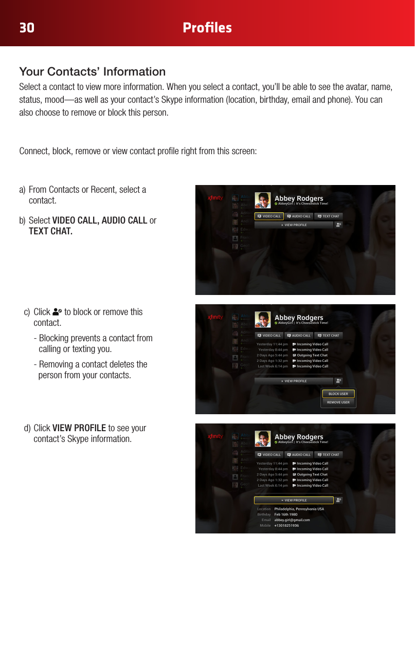 30 Proﬁlesa)FromContactsorRecent,selectacontact.b)SelectVIDEO CALL, AUDIO CALL or TEXT CHAT.Your Contacts’ Information Select a contact to view more information. When you select a contact, you’ll be able to see the avatar, name, status,mood—aswellasyourcontact’sSkypeinformation(location,birthday,emailandphone).Youcanalso choose to remove or block this person. Connect, block, remove or view contact prole right from this screen:c) Click Color Chart#FFE61E#A6870B#2CA4E3#0073AE (Xnity Online)#969696#E6E6E6#B3B3B3 (new)Gray Gradient #92C03E#FFCC33#969696#CC2036Yellow Gradient Status ColorsRegular StateHover State Press State Selected StateRegular StateHover State Press State Selected State White IconsGlyphAddress BookAdd ContactAll ContactsFavorites/ Make FavoriteCustom GroupNoticationsConversationsSettingsVideo IncomingVideo OutgoingAudio IncomingAudio OutgoingChat IncomingChat OutgoingAcceptDeclineBlockedHold CallMuteLayoutEnd CallVideo ChatText ChatAudio ChatView ProlePresence: OnlinePresence: OinePresence: AwayPresence: Do not DisturbPresence: InvisibleSkype Buddy RequestSystem Update AlertAnnouncement AlertAvailableView ProleSelf ViewFind/ SearchAdd to GroupWiMissing AvatarExisting Remote Control Icons (Control Bar Icons) to block or remove this contact.   - Blocking prevents a contact from    calling or texting you.  - Removing a contact deletes the       person from your contacts.d)ClickVIEW PROFILE to see your contact’s Skype information.