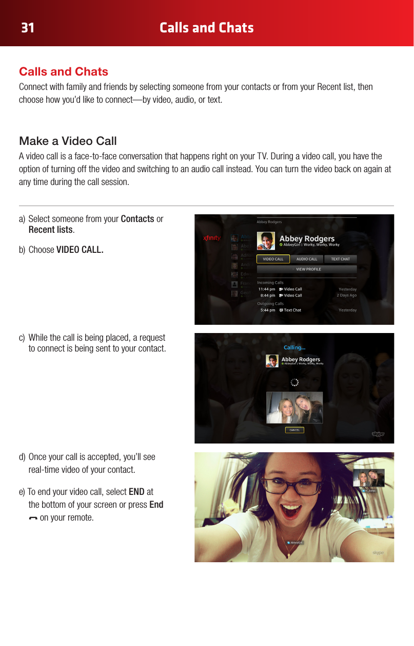 Calls and Chats31a)SelectsomeonefromyourContacts or Recent lists.b)ChooseVIDEO CALL. c) Whilethecallisbeingplaced,arequestto connect is being sent to your contact.d)Onceyourcallisaccepted,you’llseereal-time video of your contact.e)Toendyourvideocall,selectEND at  the bottom of your screen or press End  on your remote.Calls and ChatsConnect with family and friends by selecting someone from your contacts or from your Recent list, then choose how you’d like to connect—by video, audio, or text.Make a Video Call Avideocallisaface-to-faceconversationthathappensrightonyourTV.Duringavideocall,youhavetheoption of turning off the video and switching to an audio call instead. You can turn the video back on again at any time during the call session.