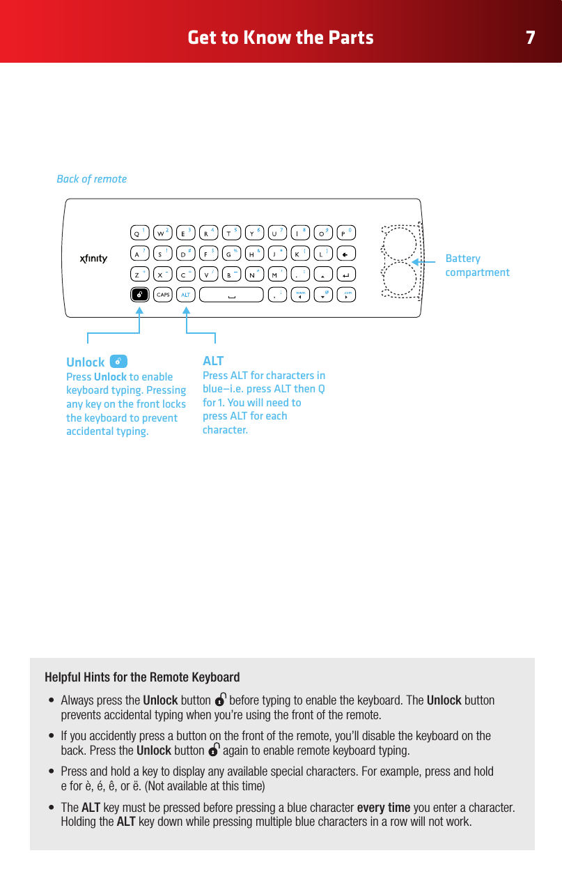 7Get to Know the Parts  Helpful Hints for the Remote Keyboard• AlwayspresstheUnlock button   before typing to enable the keyboard. The Unlock button prevents accidental typing when you’re using the front of the remote.• Ifyouaccidentlypressabuttononthefrontoftheremote,you’lldisablethekeyboardontheback. Press the Unlock button   again to enable remote keyboard typing.  • Pressandholdakeytodisplayanyavailablespecialcharacters.Forexample,pressandhold eforè,é,ê,orë.(Notavailableatthistime)• TheALT key must be pressed before pressing a blue character every time you enter a character. Holding the ALT key down while pressing multiple blue characters in a row will not work. Unlock Press Unlock to enable keyboard typing. Pressing any key on the front locks the keyboard to prevent accidental typing.Back of remoteBattery compartmentALTPress ALT for characters in blue—i.e. press ALT then Q for 1. You will need to press ALT for each character.