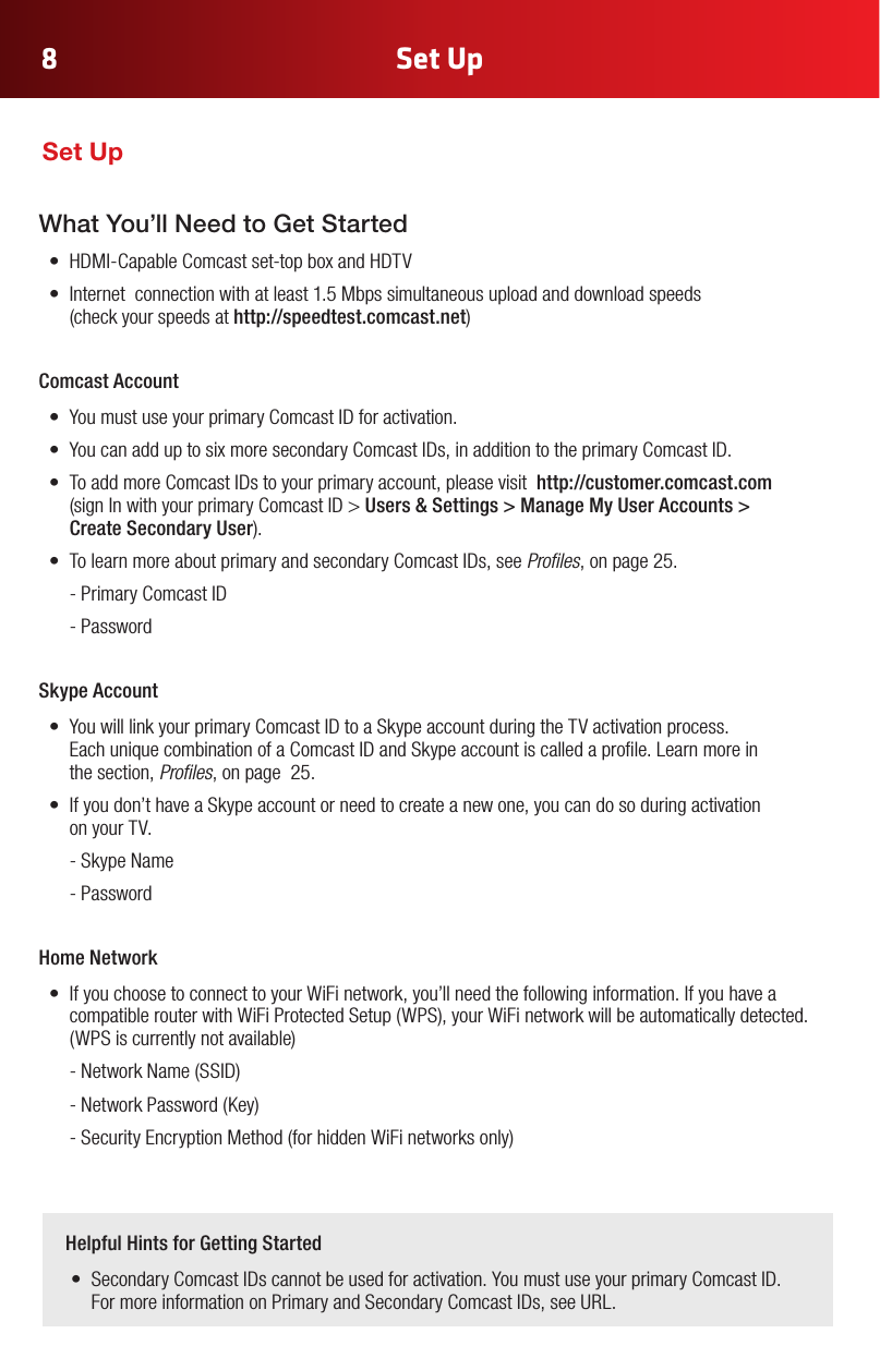 Set Up8What You’ll Need to Get Started• HDMI-CapableComcastset-topboxandHDTV• Internetconnectionwithatleast1.5Mbpssimultaneousuploadanddownloadspeeds (checkyourspeedsat http://speedtest.comcast.net)Comcast Account • YoumustuseyourprimaryComcastIDforactivation.• YoucanadduptosixmoresecondaryComcastIDs,inadditiontotheprimaryComcastID.• ToaddmoreComcastIDstoyourprimaryaccount,pleasevisithttp://customer.comcast.com  (signInwithyourprimaryComcastID&gt;Users &amp; Settings &gt; Manage My User Accounts &gt;  Create Secondary User).• TolearnmoreaboutprimaryandsecondaryComcastIDs,seeProles, on page 25. -PrimaryComcastID  - PasswordSkype Account• YouwilllinkyourprimaryComcastIDtoaSkypeaccountduringtheTVactivationprocess. EachuniquecombinationofaComcastIDandSkypeaccountiscalledaprole.Learnmorein the section, Proles, on page  25.• Ifyoudon’thaveaSkypeaccountorneedtocreateanewone,youcandosoduringactivation on your TV.  - Skype Name  - Password Home Network• IfyouchoosetoconnecttoyourWiFinetwork,you’llneedthefollowinginformation.IfyouhaveacompatiblerouterwithWiFiProtectedSetup(WPS),yourWiFinetworkwillbeautomaticallydetected.(WPSiscurrentlynotavailable) -NetworkName(SSID) -NetworkPassword(Key) -SecurityEncryptionMethod(forhiddenWiFinetworksonly)    Helpful Hints for Getting Started• SecondaryComcastIDscannotbeusedforactivation.YoumustuseyourprimaryComcastID.FormoreinformationonPrimaryandSecondaryComcastIDs,seeURL.Set Up