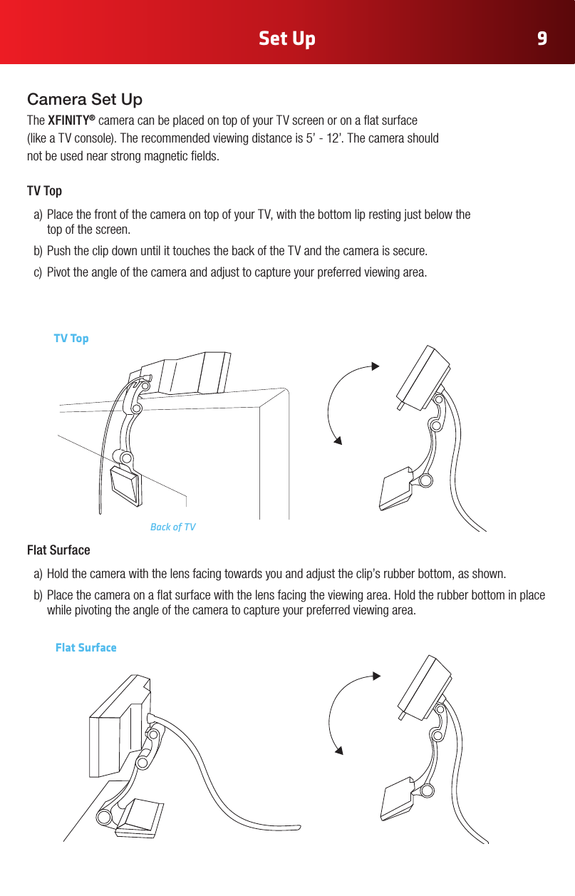 Set Up 9Camera Set UpThe XFINITY® camera can be placed on top of your TV screen or on a at surface  (likeaTVconsole).Therecommendedviewingdistanceis5’-12’.Thecamerashould not be used near strong magnetic elds.TV Top a)PlacethefrontofthecameraontopofyourTV,withthebottomliprestingjustbelowthe top of the screen.b)PushtheclipdownuntilittouchesthebackoftheTVandthecameraissecure.c) Pivottheangleofthecameraandadjusttocaptureyourpreferredviewingarea.TV TopBack of TVFlat Surface a)Holdthecamerawiththelensfacingtowardsyouandadjusttheclip’srubberbottom,asshown.b)Placethecameraonaatsurfacewiththelensfacingtheviewingarea.Holdtherubberbottominplacewhile pivoting the angle of the camera to capture your preferred viewing area.Flat Surface