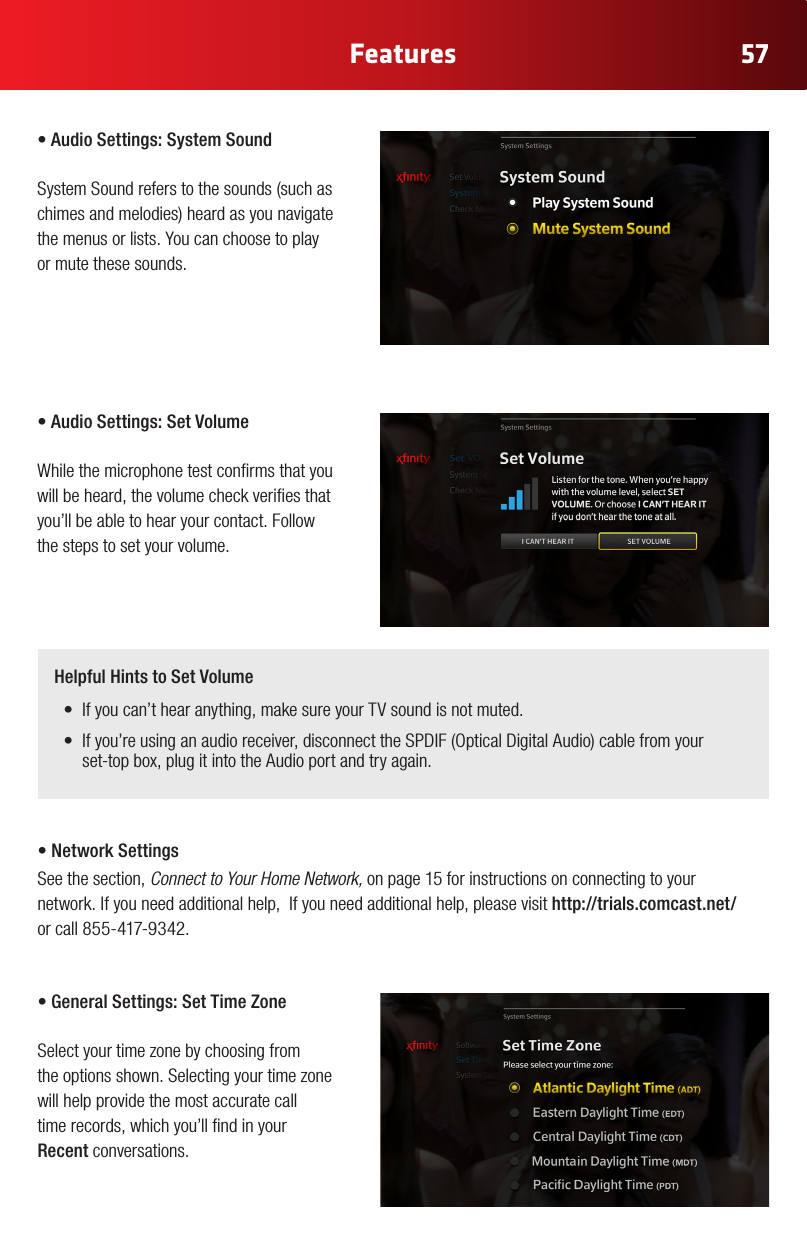 57Features•AudioSettings:SystemSound SystemSoundreferstothesounds(suchaschimesandmelodies)heardasyounavigatethe menus or lists. You can choose to play or mute these sounds.•AudioSettings:SetVolume While the microphone test conrms that you will be heard, the volume check veries that you’ll be able to hear your contact. Follow the steps to set your volume. Helpful Hints to Set Volume• Ifyoucan’thearanything,makesureyourTVsoundisnotmuted.• Ifyou’reusinganaudioreceiver,disconnecttheSPDIF(OpticalDigitalAudio)cablefromyour set-top box, plug it into the Audio port and try again.•NetworkSettingsSee the section, Connect to Your Home Network, on page 15 for instructions on connecting to your  network. If you need additional help,  If you need additional help, please visit http://trials.comcast.net/     or call 855-417-9342.•GeneralSettings:SetTimeZone Select your time zone by choosing from  the options shown. Selecting your time zone will help provide the most accurate call  time records, which you’ll nd in your Recent conversations.  