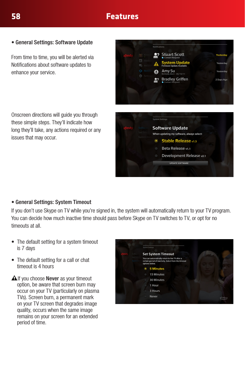58 Features•GeneralSettings:SoftwareUpdate From time to time, you will be alerted via Notications about software updates to enhance your service.  Onscreendirectionswillguideyouthroughthese simple steps. They’ll indicate how long they’ll take, any actions required or any issues that may occur.  •GeneralSettings:SystemTimeoutIf you don’t use Skype on TV while you’re signed in, the system will automatically return to your TV program. You can decide how much inactive time should pass before Skype on TV switches to TV, or opt for no timeouts at all. • Thedefaultsettingforasystemtimeoutis 7 days• Thedefaultsettingforacallorchattimeout is 4 hoursIf you choose Never as your timeout option, be aware that screen burn may occuronyourTV(particularlyonplasmaTVs).Screenburn,apermanentmarkon your TV screen that degrades image quality, occurs when the same image remains on your screen for an extended period of time.
