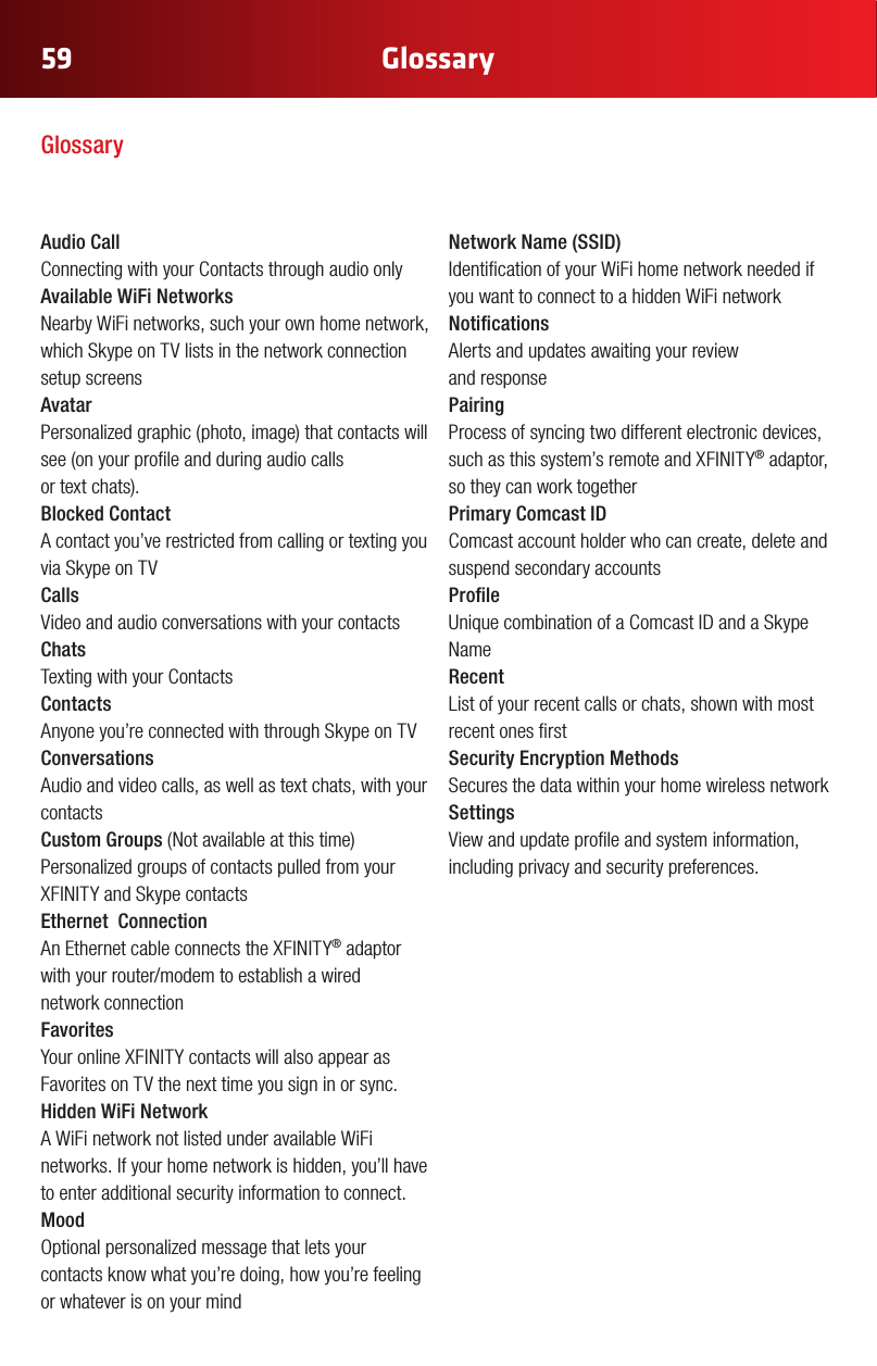 59Glossary59Audio Call Connecting with your Contacts through audio onlyAvailable WiFi Networks  Nearby WiFi networks, such your own home network, which Skype on TV lists in the network connection setup screensAvatar Personalizedgraphic(photo,image)thatcontactswillsee(onyourproleandduringaudiocalls ortextchats).Blocked Contact A contact you’ve restricted from calling or texting you via Skype on TV Calls Video and audio conversations with your contactsChats Texting with your ContactsContacts Anyone you’re connected with through Skype on TVConversations Audio and video calls, as well as text chats, with your contactsCustom Groups(Notavailableatthistime) Personalized groups of contacts pulled from your XFINITYandSkypecontactsEthernet  Connection AnEthernetcableconnectstheXFINITY® adaptor withyourrouter/modemtoestablishawired network connectionFavorites YouronlineXFINITYcontactswillalsoappearasFavorites on TV the next time you sign in or sync.Hidden WiFi Network A WiFi network not listed under available WiFi networks. If your home network is hidden, you’ll have to enter additional security information to connect.  Mood Optionalpersonalizedmessagethatletsyourcontacts know what you’re doing, how you’re feeling or whatever is on your mindNetworkName(SSID) Identication of your WiFi home network needed if you want to connect to a hidden WiFi networkNotications Alerts and updates awaiting your review  and responsePairing Process of syncing two different electronic devices, suchasthissystem’sremoteandXFINITY® adaptor, so they can work togetherPrimary Comcast ID  Comcast account holder who can create, delete and suspend secondary accountsProle UniquecombinationofaComcastIDandaSkypeNameRecent List of your recent calls or chats, shown with most recent ones rstSecurity Encryption Methods Secures the data within your home wireless networkSettings View and update prole and system information, including privacy and security preferences.Glossary