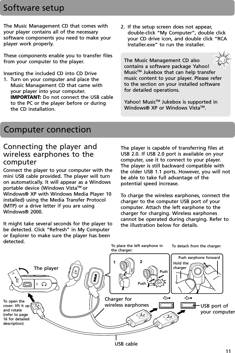 11Software setupThe Music Management CD that comes withyour player contains all of the necessarysoftware components you need to make yourplayer work properly.These components enable you to transfer filesfrom your computer to the player.Inserting the included CD into CD Drive1. Turn on your computer and place theMusic Management CD that came withyour player into your computer.IMPORTANT: Do not connect the USB cableto the PC or the player before or duringthe CD installation.The Music Management CD alsocontains a software package Yahoo!MusicTM Jukebox that can help transfermusic content to your player. Please referto the section on your installed softwarefor detailed operations.Yahoo! MusicTM Jukebox is supported inWindows® XP or Windows VistaTM.Computer connectionConnecting the player andwireless earphones to thecomputerConnect the player to your computer with themini USB cable provided. The player will turnon automatically. It will appear as a Windowsportable device (Windows VistaTM orWindows® XP with Windows Media Player 10installed) using the Media Transfer Protocol(MTP) or a drive letter if you are usingWindows® 2000.It might take several seconds for the player tobe detected. Click “Refresh” in My Computeror Explorer to make sure the player has beendetected.The player is capable of transferring files atUSB 2.0. If USB 2.0 port is available on yourcomputer, use it to connect to your player.The player is still backward compatible withthe older USB 1.1 ports. However, you will notbe able to take full advantage of thepotential speed increase.To  charge the wireless earphones, connect thecharger to the computer USB port of yourcomputer. Attach the left earphone to thecharger for charging. Wireless earphonescannot be operated during charging. Refer tothe illustration below for details.2. If the setup screen does not appear,double-click “My Computer”, double clickyour CD drive icon, and double click “RCAInstaller.exe” to run the installer.click12To  open thecover: lift it upand rotate(refer to page16 for detaileddescription)The playerCharger forwireless earphonesUSB cablePushPushPush earphone forwardUSB port ofyour computerHold thechargerTo  detach from the charger:To  place the left earphone inthe charger: