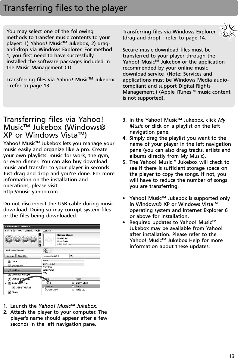 13Transferring files to the playerYou may select one of the followingmethods to transfer music contents to yourplayer: 1) Yahoo! MusicTM Jukebox, 2) drag-and-drop via Windows Explorer. For method1, you first need to have successfullyinstalled the software packages included inthe Music Management CD.Transferring files via Yahoo! MusicTM Jukebox- refer to page 13.Transferring files via Windows Explorer(drag-and-drop) - refer to page 14.Secure music download files must betransferred to your player through theYahoo! MusicTM Jukebox or the applicationrecommended by your online musicdownload service  (Note: Services andapplications must be Windows Media audio-compliant and support Digital RightsManagement.) (Apple iTunesTM music contentis not supported).Transferring files via Yahoo!MusicTM Jukebox (Windows®XP or Windows VistaTM)Yahoo! MusicTM Jukebox lets you manage yourmusic easily and organize like a pro. Createyour own playlists: music for work, the gym,or even dinner. You can also buy downloadmusic and transfer to your player in seconds.Just drag and drop and you’re done. For moreinformation on the installation andoperations, please visit:http://music.yahoo.comDo not disconnect the USB cable during musicdownload. Doing so may corrupt system filesor the files being downloaded.1. Launch the Yahoo! MusicTM Jukebox.2. Attach the player to your computer. Theplayer’s name should appear after a fewseconds in the left navigation pane.3. In the Yahoo! MusicTM Jukebox, click MyMusic or click on a playlist on the leftnavigation pane.4. Simply drag the playlist you want to thename of your player in the left navigationpane (you can also drag tracks, artists andalbums directly from My Music).5. The Yahoo! MusicTM Jukebox will check tosee if there is sufficient storage space onthe player to copy the songs. If not, youwill have to reduce the number of songsyou are transferring.•Yahoo! MusicTM Jukebox is supported onlyin Windows® XP or Windows VistaTMoperating system and Internet Explorer 6or above for installation.•Required updates to Yahoo! MusicTMJukebox may be available from Yahoo!after installation. Please refer to theYahoo! MusicTM Jukebox Help for moreinformation about these updates.JET-STREAM