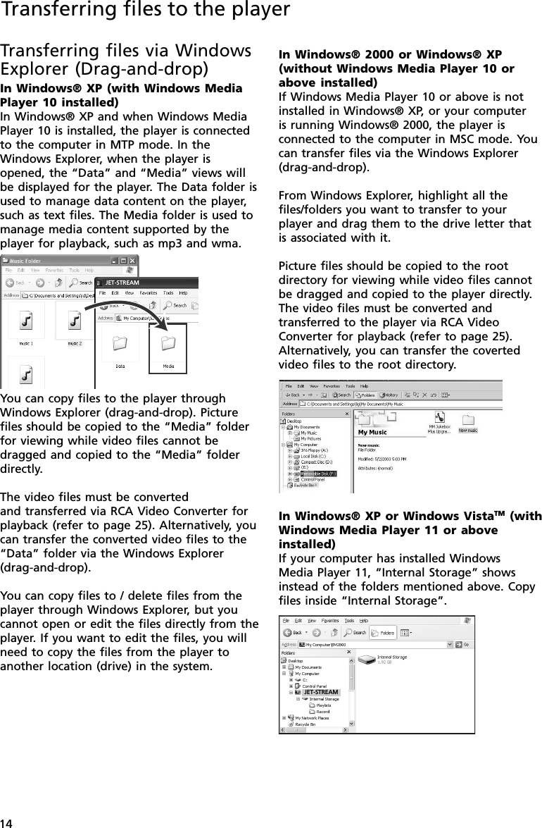 14Transferring files via WindowsExplorer (Drag-and-drop)In Windows® XP (with Windows MediaPlayer 10 installed)In Windows® XP and when Windows MediaPlayer 10 is installed, the player is connectedto the computer in MTP mode. In theWindows Explorer, when the player isopened, the “Data” and “Media” views willbe displayed for the player. The Data folder isused to manage data content on the player,such as text files. The Media folder is used tomanage media content supported by theplayer for playback, such as mp3 and wma.You can copy files to the player throughWindows Explorer (drag-and-drop). Picturefiles should be copied to the “Media” folderfor viewing while video files cannot bedragged and copied to the “Media” folderdirectly.The video files must be convertedand transferred via RCA Video Converter forplayback (refer to page 25). Alternatively, youcan transfer the converted video files to the“Data” folder via the Windows Explorer(drag-and-drop).You can copy files to / delete files from theplayer through Windows Explorer, but youcannot open or edit the files directly from theplayer. If you want to edit the files, you willneed to copy the files from the player toanother location (drive) in the system.Transferring files to the playerJET-STREAMIn Windows® 2000 or Windows® XP(without Windows Media Player 10 orabove installed)If Windows Media Player 10 or above is notinstalled in Windows® XP, or your computeris running Windows® 2000, the player isconnected to the computer in MSC mode. Youcan transfer files via the Windows Explorer(drag-and-drop).From Windows Explorer, highlight all thefiles/folders you want to transfer to yourplayer and drag them to the drive letter thatis associated with it.Picture files should be copied to the rootdirectory for viewing while video files cannotbe dragged and copied to the player directly.The video files must be converted andtransferred to the player via RCA VideoConverter for playback (refer to page 25).Alternatively, you can transfer the covertedvideo files to the root directory.JET-STREAMIn Windows® XP or Windows VistaTM (withWindows Media Player 11 or aboveinstalled)If your computer has installed WindowsMedia Player 11, “Internal Storage” showsinstead of the folders mentioned above. Copyfiles inside “Internal Storage”.