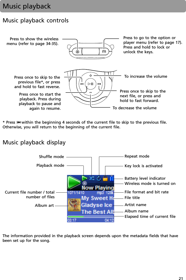 21Music playbackMusic playback controlsTo  decrease the volumeTo  increase the volumePress once to skip to thenext file, or press andhold to fast forward.Press once to skip to theprevious file*, or pressand hold to fast reverse.Press once to start theplayback. Press duringplayback to pause andagain to resume.Press to go to the option orplayer menu (refer to page 17).Press and hold to lock orunlock the keys.Press to show the wirelessmenu (refer to page 34-35).* Press  within the beginning 4 seconds of the current file to skip to the previous file.Otherwise, you will return to the beginning of the current file.Repeat modeShuffle modeBattery level indicatorElapsed time of current filePlayback modeFile titleArtist nameCurrent file number / totalnumber of filesAlbum nameAlbum artFile format and bit rateThe information provided in the playback screen depends upon the metadata fields that havebeen set up for the song.Key lock is activatedMusic playback displayWireless mode is turned on