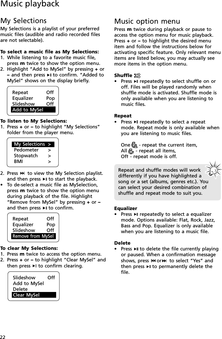 22My SelectionsMy Selections is a playlist of your preferredmusic files (audible and radio recorded filesare not selectable).To  select a music file as My Selections:1. While listening to a favorite music file,press m twice to show the option menu.2. Highlight “Add to MySel” by pressing + or– and then press  to confirm. “Added toMySel” shows on the display briefly.To  listen to My Selections:1. Press + or – to highlight “My Selections”folder from the player menu.2. Press   to view the My Selection playlist.and then press  to start the playback.•To de-select a music file as MySelection,press m twice to show the option menuduring playback of the file. Highlight“Remove from MySel” by pressing + or –and then press  to confirm.To  clear My Selections:1. Press m twice to access the option menu.2. Press + or – to highlight “Clear MySel” andthen press  to confirm clearing.Music playbackRepeat OffEqualizer PopSlideshow OffAdd to MySelMy Selections &gt;Pedometer &gt;Stopwatch &gt;BMI &gt;Slideshow       OffAdd to MySelDelete ClearClear MySelMusic option menuPress m twice during playback or pause toaccess the option menu for music playback.Press + or – to highlight the desired menuitem and follow the instructions below foractivating specific feature. Only relevant menuitems are listed below, you may actually seemore items in the option menu.Shuffle• Press  repeatedly to select shuffle on oroff. Files will be played randomly whenshuffle mode is activated. Shuffle mode isonly available when you are listening tomusic files.Repeat• Press  repeatedly to select a repeatmode. Repeat mode is only available whenyou are listening to music files.One     - repeat the current item,All     - repeat all items,Off - repeat mode is off.Equalizer• Press  repeatedly to select a equalizermode. Options available: Flat, Rock, Jazz,Bass and Pop. Equalizer is only availablewhen you are listening to a music file.Delete• Press  to delete the file currently playingor paused. When a confirmation messageshows, press  or  to select “Yes” andthen press  to permanently delete thefile.Repeat and shuffle modes will workdifferently if you have highlighted asong or a set (albums, genres etc.). Youcan select your desired combination ofshuffle and repeat mode to suit you.Repeat OffEqualizer PopSlideshow OffRemove from MySel