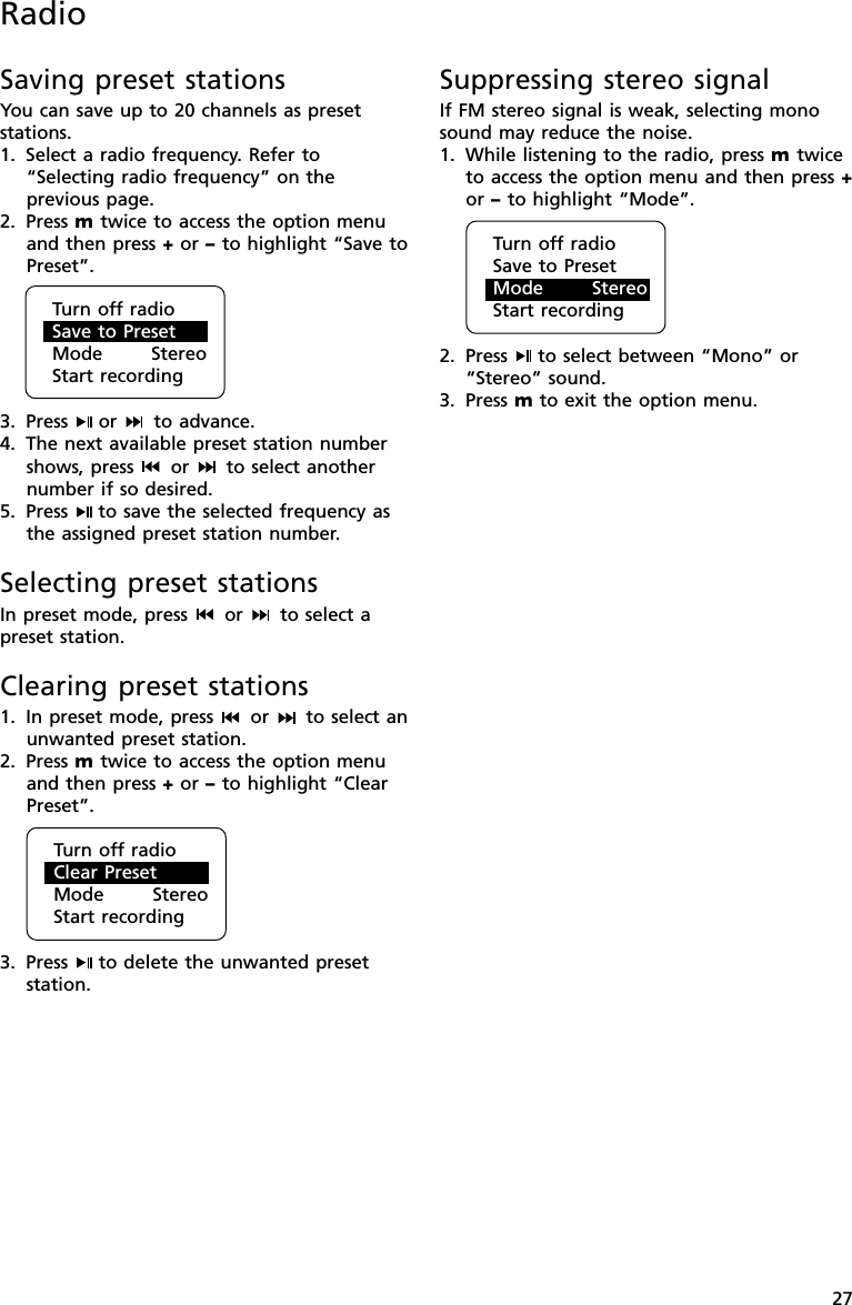 27Saving preset stationsYou can save up to 20 channels as presetstations.1. Select a radio frequency. Refer to“Selecting radio frequency” on theprevious page.2. Press m twice to access the option menuand then press + or – to highlight “Save toPreset”.3. Press  or   to advance.4. The next available preset station numbershows, press   or   to select anothernumber if so desired.5. Press  to save the selected frequency asthe assigned preset station number.Selecting preset stationsIn preset mode, press   or   to select apreset station.Clearing preset stations1. In preset mode, press   or   to select anunwanted preset station.2. Press m twice to access the option menuand then press + or – to highlight “ClearPreset”.3. Press  to delete the unwanted presetstation.Suppressing stereo signalIf FM stereo signal is weak, selecting monosound may reduce the noise.1. While listening to the radio, press m twiceto access the option menu and then press +or – to highlight “Mode”.2. Press  to select between “Mono” or“Stereo” sound.3. Press m to exit the option menu.RadioTurn off radioSave to PresetMode      StereoStart recordingTurn off radioClear PresetMode      StereoStart recordingTurn off radioSave to PresetMode      StereoStart recording