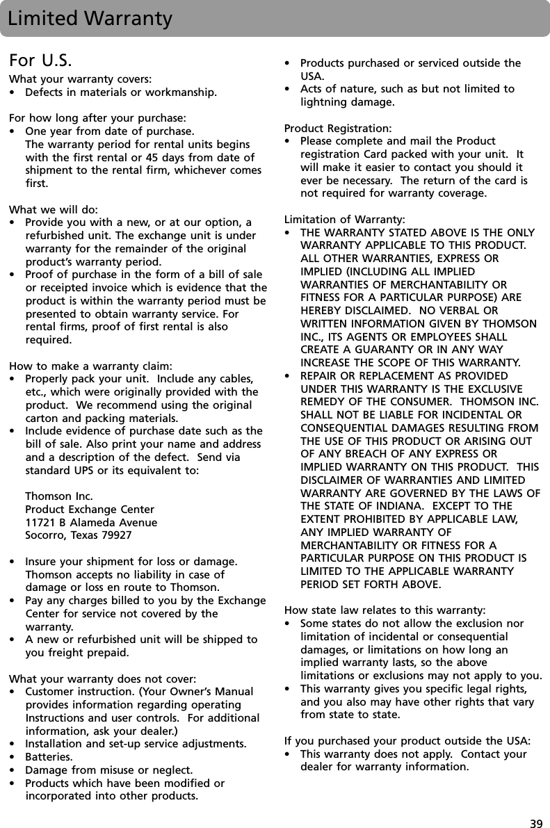 39Limited WarrantyFor U.S.What your warranty covers:•Defects in materials or workmanship.For how long after your purchase:•One year from date of purchase.The warranty period for rental units beginswith the first rental or 45 days from date ofshipment to the rental firm, whichever comesfirst.What we will do:•Provide you with a new, or at our option, arefurbished unit. The exchange unit is underwarranty for the remainder of the originalproduct’s warranty period.•Proof of purchase in the form of a bill of saleor receipted invoice which is evidence that theproduct is within the warranty period must bepresented to obtain warranty service. Forrental firms, proof of first rental is alsorequired.How to make a warranty claim:•Properly pack your unit.  Include any cables,etc., which were originally provided with theproduct.  We recommend using the originalcarton and packing materials.•Include evidence of purchase date such as thebill of sale. Also print your name and addressand a description of the defect.  Send viastandard UPS or its equivalent to:Thomson Inc.Product Exchange Center11721 B Alameda AvenueSocorro, Texas 79927•Insure your shipment for loss or damage.Thomson accepts no liability in case ofdamage or loss en route to Thomson.•Pay any charges billed to you by the ExchangeCenter for service not covered by thewarranty.•A new or refurbished unit will be shipped toyou freight prepaid.What your warranty does not cover:•Customer instruction. (Your Owner’s Manualprovides information regarding operatingInstructions and user controls.  For additionalinformation, ask your dealer.)•Installation and set-up service adjustments.•Batteries.•Damage from misuse or neglect.•Products which have been modified orincorporated into other products.•Products purchased or serviced outside theUSA.•Acts of nature, such as but not limited tolightning damage.Product Registration:•Please complete and mail the Productregistration Card packed with your unit.  Itwill make it easier to contact you should itever be necessary.  The return of the card isnot required for warranty coverage.Limitation of Warranty:•THE WARRANTY STATED ABOVE IS THE ONLYWARRANTY APPLICABLE TO THIS PRODUCT.ALL OTHER WARRANTIES, EXPRESS ORIMPLIED (INCLUDING ALL IMPLIEDWARRANTIES OF MERCHANTABILITY ORFITNESS FOR A PARTICULAR PURPOSE) AREHEREBY DISCLAIMED.  NO VERBAL ORWRITTEN INFORMATION GIVEN BY THOMSONINC., ITS AGENTS OR EMPLOYEES SHALLCREATE A GUARANTY OR IN ANY WAYINCREASE THE SCOPE OF THIS WARRANTY.•REPAIR OR REPLACEMENT AS PROVIDEDUNDER THIS WARRANTY IS THE EXCLUSIVEREMEDY OF THE CONSUMER.  THOMSON INC.SHALL NOT BE LIABLE FOR INCIDENTAL ORCONSEQUENTIAL DAMAGES RESULTING FROMTHE USE OF THIS PRODUCT OR ARISING OUTOF ANY BREACH OF ANY EXPRESS ORIMPLIED WARRANTY ON THIS PRODUCT.  THISDISCLAIMER OF WARRANTIES AND LIMITEDWARRANTY ARE GOVERNED BY THE LAWS OFTHE STATE OF INDIANA.  EXCEPT TO THEEXTENT PROHIBITED BY APPLICABLE LAW,ANY IMPLIED WARRANTY OFMERCHANTABILITY OR FITNESS FOR APARTICULAR PURPOSE ON THIS PRODUCT ISLIMITED TO THE APPLICABLE WARRANTYPERIOD SET FORTH ABOVE.How state law relates to this warranty:•Some states do not allow the exclusion norlimitation of incidental or consequentialdamages, or limitations on how long animplied warranty lasts, so the abovelimitations or exclusions may not apply to you.•This warranty gives you specific legal rights,and you also may have other rights that varyfrom state to state.If you purchased your product outside the USA:•This warranty does not apply.  Contact yourdealer for warranty information.