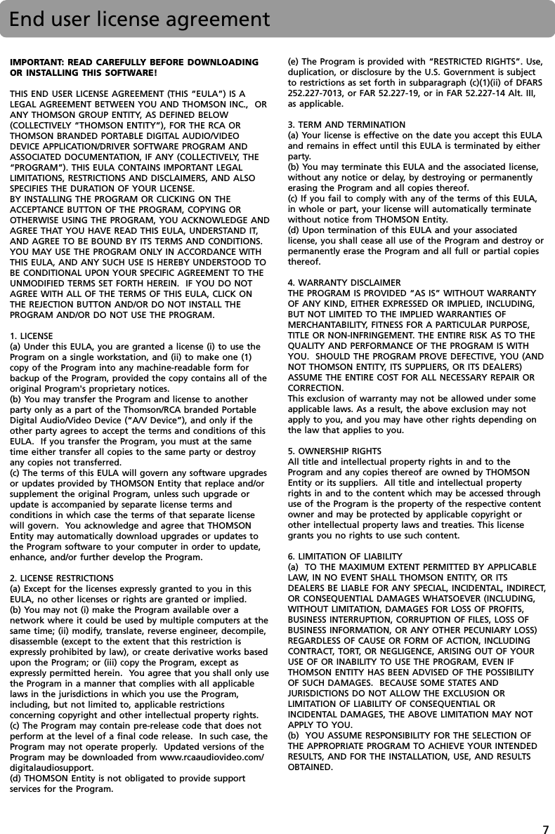 7IMPORTANT: READ CAREFULLY BEFORE DOWNLOADINGOR INSTALLING THIS SOFTWARE!THIS END USER LICENSE AGREEMENT (THIS “EULA”) IS ALEGAL AGREEMENT BETWEEN YOU AND THOMSON INC.,  ORANY THOMSON GROUP ENTITY, AS DEFINED BELOW(COLLECTIVELY “THOMSON ENTITY”), FOR THE RCA ORTHOMSON BRANDED PORTABLE DIGITAL AUDIO/VIDEODEVICE APPLICATION/DRIVER SOFTWARE PROGRAM ANDASSOCIATED DOCUMENTATION, IF ANY (COLLECTIVELY, THE“PROGRAM”). THIS EULA CONTAINS IMPORTANT LEGALLIMITATIONS, RESTRICTIONS AND DISCLAIMERS, AND ALSOSPECIFIES THE DURATION OF YOUR LICENSE.BY INSTALLING THE PROGRAM OR CLICKING ON THEACCEPTANCE BUTTON OF THE PROGRAM, COPYING OROTHERWISE USING THE PROGRAM, YOU ACKNOWLEDGE ANDAGREE THAT YOU HAVE READ THIS EULA, UNDERSTAND IT,AND AGREE TO BE BOUND BY ITS TERMS AND CONDITIONS.YOU MAY USE THE PROGRAM ONLY IN ACCORDANCE WITHTHIS EULA, AND ANY SUCH USE IS HEREBY UNDERSTOOD TOBE CONDITIONAL UPON YOUR SPECIFIC AGREEMENT TO THEUNMODIFIED TERMS SET FORTH HEREIN.  IF YOU DO NOTAGREE WITH ALL OF THE TERMS OF THIS EULA, CLICK ONTHE REJECTION BUTTON AND/OR DO NOT INSTALL THEPROGRAM AND/OR DO NOT USE THE PROGRAM.1. LICENSE(a) Under this EULA, you are granted a license (i) to use theProgram on a single workstation, and (ii) to make one (1)copy of the Program into any machine-readable form forbackup of the Program, provided the copy contains all of theoriginal Program&apos;s proprietary notices.(b) You may transfer the Program and license to anotherparty only as a part of the Thomson/RCA branded PortableDigital Audio/Video Device (“A/V Device”), and only if theother party agrees to accept the terms and conditions of thisEULA.  If you transfer the Program, you must at the sametime either transfer all copies to the same party or destroyany copies not transferred.(c) The terms of this EULA will govern any software upgradesor updates provided by THOMSON Entity that replace and/orsupplement the original Program, unless such upgrade orupdate is accompanied by separate license terms andconditions in which case the terms of that separate licensewill govern.  You acknowledge and agree that THOMSONEntity may automatically download upgrades or updates tothe Program software to your computer in order to update,enhance, and/or further develop the Program.2. LICENSE RESTRICTIONS(a) Except for the licenses expressly granted to you in thisEULA, no other licenses or rights are granted or implied.(b) You may not (i) make the Program available over anetwork where it could be used by multiple computers at thesame time; (ii) modify, translate, reverse engineer, decompile,disassemble (except to the extent that this restriction isexpressly prohibited by law), or create derivative works basedupon the Program; or (iii) copy the Program, except asexpressly permitted herein.  You agree that you shall only usethe Program in a manner that complies with all applicablelaws in the jurisdictions in which you use the Program,including, but not limited to, applicable restrictionsconcerning copyright and other intellectual property rights.(c) The Program may contain pre-release code that does notperform at the level of a final code release.  In such case, theProgram may not operate properly.  Updated versions of theProgram may be downloaded from www.rcaaudiovideo.com/digitalaudiosupport.(d) THOMSON Entity is not obligated to provide supportservices for the Program.(e) The Program is provided with “RESTRICTED RIGHTS”. Use,duplication, or disclosure by the U.S. Government is subjectto restrictions as set forth in subparagraph (c)(1)(ii) of DFARS252.227-7013, or FAR 52.227-19, or in FAR 52.227-14 Alt. III,as applicable.3. TERM AND TERMINATION(a) Your license is effective on the date you accept this EULAand remains in effect until this EULA is terminated by eitherparty.(b) You may terminate this EULA and the associated license,without any notice or delay, by destroying or permanentlyerasing the Program and all copies thereof.(c) If you fail to comply with any of the terms of this EULA,in whole or part, your license will automatically terminatewithout notice from THOMSON Entity.(d) Upon termination of this EULA and your associatedlicense, you shall cease all use of the Program and destroy orpermanently erase the Program and all full or partial copiesthereof.4. WARRANTY DISCLAIMERTHE PROGRAM IS PROVIDED “AS IS” WITHOUT WARRANTYOF ANY KIND, EITHER EXPRESSED OR IMPLIED, INCLUDING,BUT NOT LIMITED TO THE IMPLIED WARRANTIES OFMERCHANTABILITY, FITNESS FOR A PARTICULAR PURPOSE,TITLE OR NON-INFRINGEMENT. THE ENTIRE RISK AS TO THEQUALITY AND PERFORMANCE OF THE PROGRAM IS WITHYOU.  SHOULD THE PROGRAM PROVE DEFECTIVE, YOU (ANDNOT THOMSON ENTITY, ITS SUPPLIERS, OR ITS DEALERS)ASSUME THE ENTIRE COST FOR ALL NECESSARY REPAIR ORCORRECTION.This exclusion of warranty may not be allowed under someapplicable laws. As a result, the above exclusion may notapply to you, and you may have other rights depending onthe law that applies to you.5. OWNERSHIP RIGHTSAll title and intellectual property rights in and to theProgram and any copies thereof are owned by THOMSONEntity or its suppliers.  All title and intellectual propertyrights in and to the content which may be accessed throughuse of the Program is the property of the respective contentowner and may be protected by applicable copyright orother intellectual property laws and treaties. This licensegrants you no rights to use such content.6. LIMITATION OF LIABILITY(a)  TO THE MAXIMUM EXTENT PERMITTED BY APPLICABLELAW, IN NO EVENT SHALL THOMSON ENTITY, OR ITSDEALERS BE LIABLE FOR ANY SPECIAL, INCIDENTAL, INDIRECT,OR CONSEQUENTIAL DAMAGES WHATSOEVER (INCLUDING,WITHOUT LIMITATION, DAMAGES FOR LOSS OF PROFITS,BUSINESS INTERRUPTION, CORRUPTION OF FILES, LOSS OFBUSINESS INFORMATION, OR ANY OTHER PECUNIARY LOSS)REGARDLESS OF CAUSE OR FORM OF ACTION, INCLUDINGCONTRACT, TORT, OR NEGLIGENCE, ARISING OUT OF YOURUSE OF OR INABILITY TO USE THE PROGRAM, EVEN IFTHOMSON ENTITY HAS BEEN ADVISED OF THE POSSIBILITYOF SUCH DAMAGES.  BECAUSE SOME STATES ANDJURISDICTIONS DO NOT ALLOW THE EXCLUSION ORLIMITATION OF LIABILITY OF CONSEQUENTIAL ORINCIDENTAL DAMAGES, THE ABOVE LIMITATION MAY NOTAPPLY TO YOU.(b)  YOU ASSUME RESPONSIBILITY FOR THE SELECTION OFTHE APPROPRIATE PROGRAM TO ACHIEVE YOUR INTENDEDRESULTS, AND FOR THE INSTALLATION, USE, AND RESULTSOBTAINED.End user license agreement