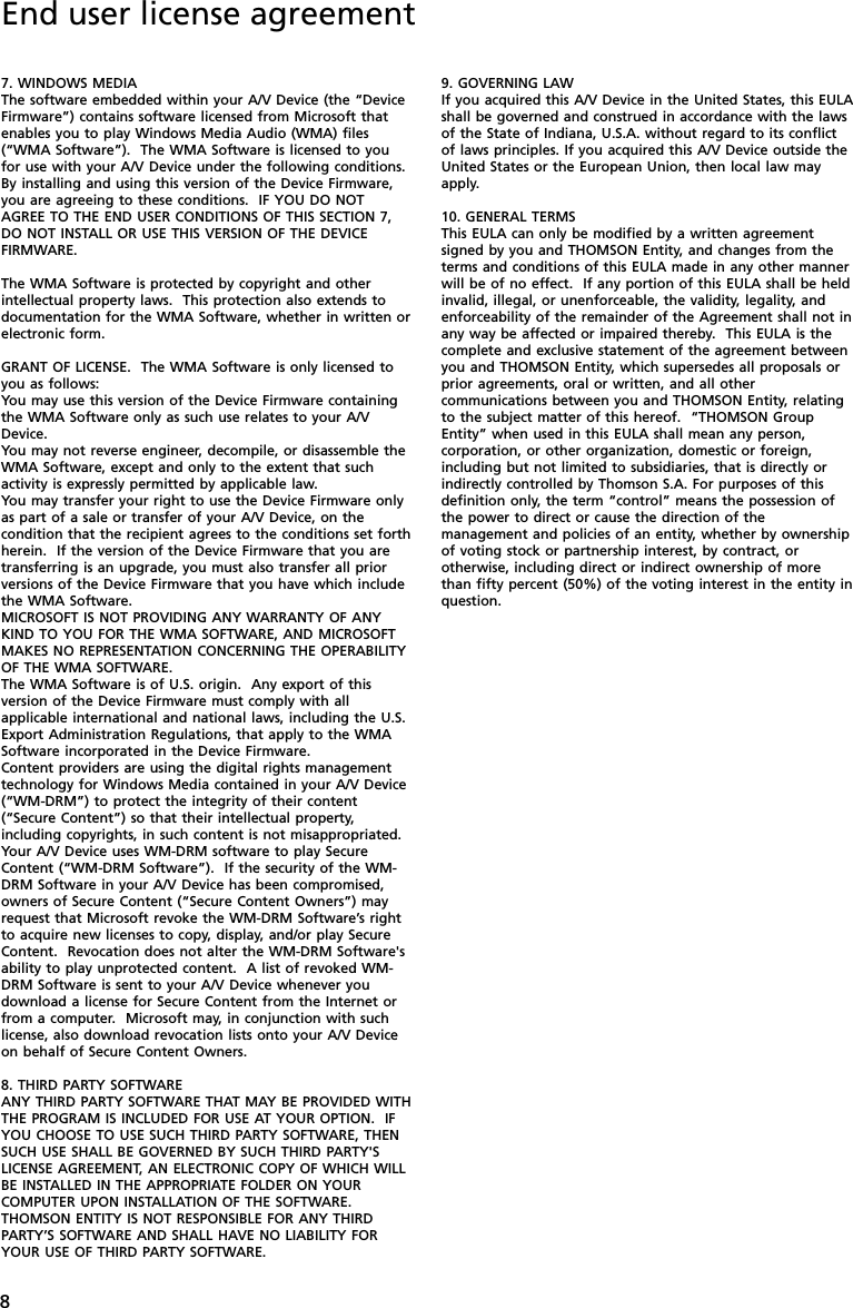 8End user license agreement7. WINDOWS MEDIAThe software embedded within your A/V Device (the “DeviceFirmware”) contains software licensed from Microsoft thatenables you to play Windows Media Audio (WMA) files(“WMA Software”).  The WMA Software is licensed to youfor use with your A/V Device under the following conditions.By installing and using this version of the Device Firmware,you are agreeing to these conditions.  IF YOU DO NOTAGREE TO THE END USER CONDITIONS OF THIS SECTION 7,DO NOT INSTALL OR USE THIS VERSION OF THE DEVICEFIRMWARE.The WMA Software is protected by copyright and otherintellectual property laws.  This protection also extends todocumentation for the WMA Software, whether in written orelectronic form.GRANT OF LICENSE.  The WMA Software is only licensed toyou as follows:You may use this version of the Device Firmware containingthe WMA Software only as such use relates to your A/VDevice.You may not reverse engineer, decompile, or disassemble theWMA Software, except and only to the extent that suchactivity is expressly permitted by applicable law.You may transfer your right to use the Device Firmware onlyas part of a sale or transfer of your A/V Device, on thecondition that the recipient agrees to the conditions set forthherein.  If the version of the Device Firmware that you aretransferring is an upgrade, you must also transfer all priorversions of the Device Firmware that you have which includethe WMA Software.MICROSOFT IS NOT PROVIDING ANY WARRANTY OF ANYKIND TO YOU FOR THE WMA SOFTWARE, AND MICROSOFTMAKES NO REPRESENTATION CONCERNING THE OPERABILITYOF THE WMA SOFTWARE.The WMA Software is of U.S. origin.  Any export of thisversion of the Device Firmware must comply with allapplicable international and national laws, including the U.S.Export Administration Regulations, that apply to the WMASoftware incorporated in the Device Firmware.Content providers are using the digital rights managementtechnology for Windows Media contained in your A/V Device(“WM-DRM”) to protect the integrity of their content(“Secure Content”) so that their intellectual property,including copyrights, in such content is not misappropriated.Your A/V Device uses WM-DRM software to play SecureContent (“WM-DRM Software”).  If the security of the WM-DRM Software in your A/V Device has been compromised,owners of Secure Content (“Secure Content Owners”) mayrequest that Microsoft revoke the WM-DRM Software’s rightto acquire new licenses to copy, display, and/or play SecureContent.  Revocation does not alter the WM-DRM Software&apos;sability to play unprotected content.  A list of revoked WM-DRM Software is sent to your A/V Device whenever youdownload a license for Secure Content from the Internet orfrom a computer.  Microsoft may, in conjunction with suchlicense, also download revocation lists onto your A/V Deviceon behalf of Secure Content Owners.8. THIRD PARTY SOFTWAREANY THIRD PARTY SOFTWARE THAT MAY BE PROVIDED WITHTHE PROGRAM IS INCLUDED FOR USE AT YOUR OPTION.  IFYOU CHOOSE TO USE SUCH THIRD PARTY SOFTWARE, THENSUCH USE SHALL BE GOVERNED BY SUCH THIRD PARTY&apos;SLICENSE AGREEMENT, AN ELECTRONIC COPY OF WHICH WILLBE INSTALLED IN THE APPROPRIATE FOLDER ON YOURCOMPUTER UPON INSTALLATION OF THE SOFTWARE.THOMSON ENTITY IS NOT RESPONSIBLE FOR ANY THIRDPARTY’S SOFTWARE AND SHALL HAVE NO LIABILITY FORYOUR USE OF THIRD PARTY SOFTWARE.9. GOVERNING LAWIf you acquired this A/V Device in the United States, this EULAshall be governed and construed in accordance with the lawsof the State of Indiana, U.S.A. without regard to its conflictof laws principles. If you acquired this A/V Device outside theUnited States or the European Union, then local law mayapply.10. GENERAL TERMSThis EULA can only be modified by a written agreementsigned by you and THOMSON Entity, and changes from theterms and conditions of this EULA made in any other mannerwill be of no effect.  If any portion of this EULA shall be heldinvalid, illegal, or unenforceable, the validity, legality, andenforceability of the remainder of the Agreement shall not inany way be affected or impaired thereby.  This EULA is thecomplete and exclusive statement of the agreement betweenyou and THOMSON Entity, which supersedes all proposals orprior agreements, oral or written, and all othercommunications between you and THOMSON Entity, relatingto the subject matter of this hereof.  “THOMSON GroupEntity” when used in this EULA shall mean any person,corporation, or other organization, domestic or foreign,including but not limited to subsidiaries, that is directly orindirectly controlled by Thomson S.A. For purposes of thisdefinition only, the term “control” means the possession ofthe power to direct or cause the direction of themanagement and policies of an entity, whether by ownershipof voting stock or partnership interest, by contract, orotherwise, including direct or indirect ownership of morethan fifty percent (50%) of the voting interest in the entity inquestion.