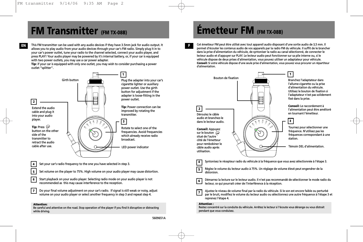 FM Transmitter (FM TX-08B) Émetteur FM (FM TX-08B)5609651APlug the adapter into your car’scigarette lighter or auxillarypower outlet. Use the girthbutton for adjustment if theadapter is loose-fitting in thepower outlet.Tip: Power connection can beimproved by rotating thetransmitter.Extend the audiocable and plug itinto your audioplayer. Tip: Pressbutton on the otherside of thetransmitter toretract the audiocable after use.Girth buttonRotate to select one of thefrequencies. Avoid frequencieswhich already receive radiobroadcast.LED power indicatorSet your car’s radio frequency to the one you have selected in step 3.Set volume on the player to 75%. High volume on your audio player may cause distortion.Start playback on your audio player. Selecting radio mode on your audio player is notrecommended as  this may cause interference to the reception. Do your final volume adjustment on your car’s radio.  If signal is still weak or noisy, adjustvolume on your audio player or select another frequency in step 3 and repeat step 4.32Attention:Be careful and attentive on the road. Stop operation of the player if you find it disruptive or distractingwhile driving.4567This FM transmitter can be used with any audio devices if they have 3.5mm jack for audio output. Itallows you to play audio from your audio devices through your car&apos;s FM radio. Simply plug it in toyour car&apos;s power outlet, tune your radio to the channel selected, connect your audio player, andpress PLAY! Your audio player may be powered by it&apos;s internal battery, or, if your car is equippedwith two power outlets, you may use a car power adapter.Tip: if your car is equipped with only one outlet, you may wish to consider purchasing a poweroutlet “splitter&quot;.1Branchez l’adaptateur dansl’allume-cigarette ou la prised’alimentation du véhicule.Utilisez le bouton de fixation sil’adaptateur n’est pas solidementfixé dans la prise.Conseil: Le raccordement àl’alimentation peut être amélioréen tournant l’émetteur.Déroulez le câbleaudio et branchez-ledans le lecteur audio.Conseil: Appuyezsur le boutonsitué de l’autrecôté de l’émetteurpour rembobiner lecâble audio aprèsutilisation.Bouton de fixationTournez pour sélectionner unefréquence. N’utilisez pas lesfréquences correspondant à unestation.Témoin DEL d’alimentation.Syntonisez le récepteur radio du véhicule à la fréquence que vous avez sélectionnée à l’étape 3.Réglez le volume du lecteur audio à 75%. Un réglage de volume élevé peut engendrer de ladistorsion.Démarrez la lecture sur le lecteur audio. Il n’est pas recommandé de sélectionner le mode radio dulecteur, ce qui pourrait créer de l’interférence à la réception.Ajustez le niveau de volume final par la radio du véhicule. Si le son est encore faible ou perturbépar le bruit, modifiez le volume du lecteur audio ou sélectionnez une autre fréquence à l’étape 3 etreprenez l’étape 4.32Attention :Restez concentré sur la conduite du véhicule. Arrêtez le lecteur si l’écoute vous dérange ou vous distraitpendant que vous conduisez.4567Cet émetteur FM peut être utilisé avec tout appareil audio disposant d’une sortie audio de 3,5 mm. Ilpermet d’écouter les contenus audio de vos appareils par la radio FM du véhicule. Il suffit de le brancherdans la prise d’alimentation du véhicule, de syntoniser la radio au canal sélectionné, de connecter lelecteur audio et d’appuyer sur PLAY. Le lecteur audio peut fonctionner sur sa pile interne ou, si levéhicule dispose de deux prises d’alimentation, vous pouvez utiliser un adaptateur pour véhicule.Conseil: Si votre véhicule dispose d’une seule prise d’alimentation, vous pouvez vous procurer un répartiteurd’alimentation.1EN FFM transmitter  9/14/06  9:35 AM  Page 2
