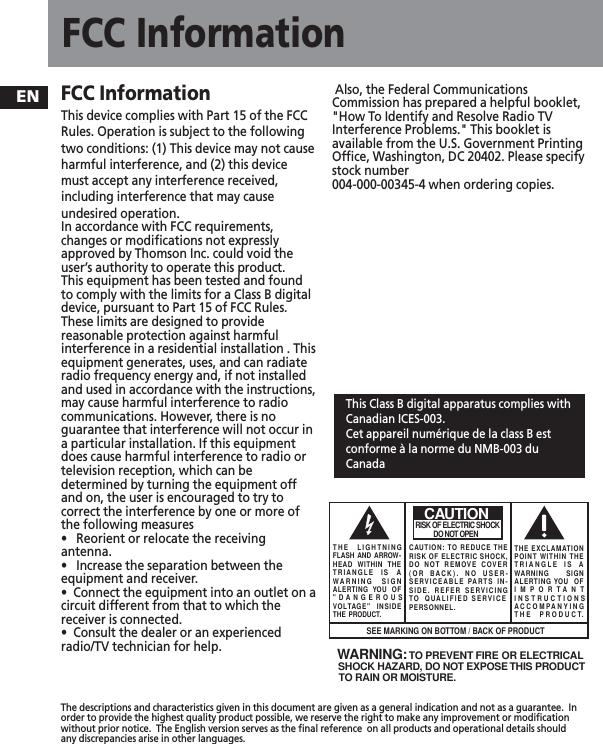 ENFCC InformationThe descriptions and characteristics given in this document are given as a general indication and not as a guarantee.  Inorder to provide the highest quality product possible, we reserve the right to make any improvement or modificationwithout prior notice.  The English version serves as the final reference  on all products and operational details shouldany discrepancies arise in other languages.FCC Information This device complies with Part 15 of the FCCRules. Operation is subject to the followingtwo conditions: (1) This device may not causeharmful interference, and (2) this devicemust accept any interference received,including interference that may causeundesired operation.In accordance with FCC requirements,changes or modifications not expresslyapproved by Thomson Inc. could void theuser’s authority to operate this product.This equipment has been tested and foundto comply with the limits for a Class B digitaldevice, pursuant to Part 15 of FCC Rules.These limits are designed to providereasonable protection against harmfulinterference in a residential installation . Thisequipment generates, uses, and can radiateradio frequency energy and, if not installedand used in accordance with the instructions,may cause harmful interference to radiocommunications. However, there is noguarantee that interference will not occur ina particular installation. If this equipmentdoes cause harmful interference to radio ortelevision reception, which can bedetermined by turning the equipment offand on, the user is encouraged to try tocorrect the interference by one or more ofthe following measures•   Reorient or relocate the receivingantenna.•   Increase the separation between theequipment and receiver.•  Connect the equipment into an outlet on acircuit different from that to which thereceiver is connected.•  Consult the dealer or an experiencedradio/TV technician for help.Also, the Federal CommunicationsCommission has prepared a helpful booklet,&quot;How To Identify and Resolve Radio TVInterference Problems.&quot; This booklet isavailable from the U.S. Government PrintingOffice, Washington, DC 20402. Please specifystock number 004-000-00345-4 when ordering copies.This Class B digital apparatus complies withCanadian ICES-003.Cet appareil numérique de la class B estconforme à la norme du NMB-003 duCanadaWARNING:  TO PREVENT FIRE OR ELECTRICAL SHOCK HAZARD, DO NOT EXPOSE THIS PRODUCTTO RAIN OR MOISTURE.SEE MARKING ON BOTTOM / BACK OF PRODUCTCAUTIONRISK OF ELECTRIC SHOCK            DO NOT OPENTHE EXCLAMATIONPOINT WITHIN THETRIANGLE IS AWARNING       SIGNALERTING YOU  OFIMPORTANTINSTRUCTIONSACCOMPANYINGTHE PRODUCT.THE LIGHTNINGFLASH AND ARROW-HEAD WITHIN THETRIANGLE IS AWARNING SIGNALERTING YOU OF&quot;DANGEROUSVOLTAGE&quot; INSIDETHE PRODUCT.CAUTION: TO REDUCE THERISK OF ELECTRIC SHOCK,DO NOT REMOVE COVER(OR BACK). NO USER-SERVICEABLE PARTS IN-SIDE. REFER SERVICINGTO QUALIFIED SERVICE PERSONNEL.