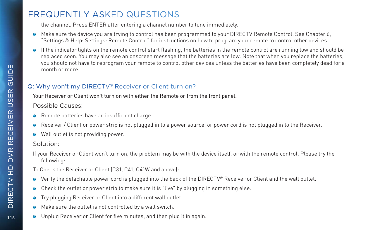 116DIRECTV HD DVR RECEIVER USER GUIDEthe channel. Press ENTER after entering a channel number to tune immediately.   Make sure the device you are trying to control has been programmed to your DIRECTV Remote Control. See Chapter 6, “Settings &amp; Help: Settings: Remote Control” for instructions on how to program your remote to control other devices.   If the indicator lights on the remote control start ﬂashing, the batteries in the remote control are running low and should be replaced soon. You may also see an onscreen message that the batteries are low. Note that when you replace the batteries, you should not have to reprogram your remote to control other devices unless the batteries have been completely dead for a month or more.Q: Why won’t my DIRECTV® Receiver or Client turn on?Your Receiver or Client won’t turn on with either the Remote or from the front panel.Possible Causes:    Remote batteries have an insufﬁcient charge.    Receiver / Client or power strip is not plugged in to a power source, or power cord is not plugged in to the Receiver.    Wall outlet is not providing power.Solution:If your Receiver or Client won’t turn on, the problem may be with the device itself, or with the remote control. Please try the following:To Check the Receiver or Client (C31, C41, C41W and above):     Verify the detachable power cord is plugged into the back of the DIRECTV® Receiver or Client and the wall outlet.     Check the outlet or power strip to make sure it is “live” by plugging in something else.     Try plugging Receiver or Client into a different wall outlet.    Make sure the outlet is not controlled by a wall switch.     Unplug Receiver or Client for ﬁve minutes, and then plug it in again. FREQUENTLY ASKED QUESTIONS