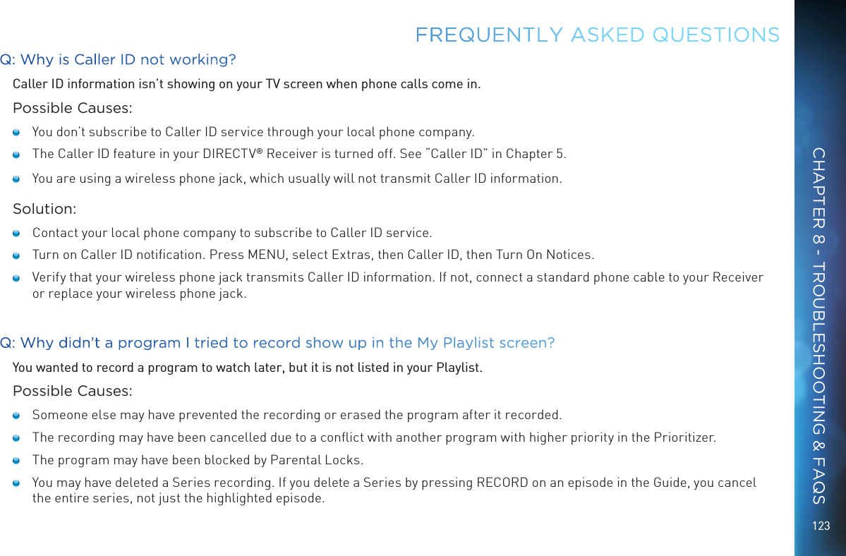 123Q: Why is Caller ID not working?Caller ID information isn’t showing on your TV screen when phone calls come in.Possible Causes:   You don’t subscribe to Caller ID service through your local phone company.   The Caller ID feature in your DIRECTV® Receiver is turned off. See “Caller ID” in Chapter 5.   You are using a wireless phone jack, which usually will not transmit Caller ID information.Solution:   Contact your local phone company to subscribe to Caller ID service.   Turn on Caller ID notiﬁcation. Press MENU, select Extras, then Caller ID, then Turn On Notices.    Verify that your wireless phone jack transmits Caller ID information. If not, connect a standard phone cable to your Receiver or replace your wireless phone jack.Q: Why didn’t a program I tried to record show up in the My Playlist screen?You wanted to record a program to watch later, but it is not listed in your Playlist.Possible Causes:   Someone else may have prevented the recording or erased the program after it recorded.   The recording may have been cancelled due to a conﬂict with another program with higher priority in the Prioritizer.   The program may have been blocked by Parental Locks.   You may have deleted a Series recording. If you delete a Series by pressing RECORD on an episode in the Guide, you cancel the entire series, not just the highlighted episode.FREQUENTLY ASKED QUESTIONSCHAPTER 8 - TROUBLESHOOTING &amp; FAQS
