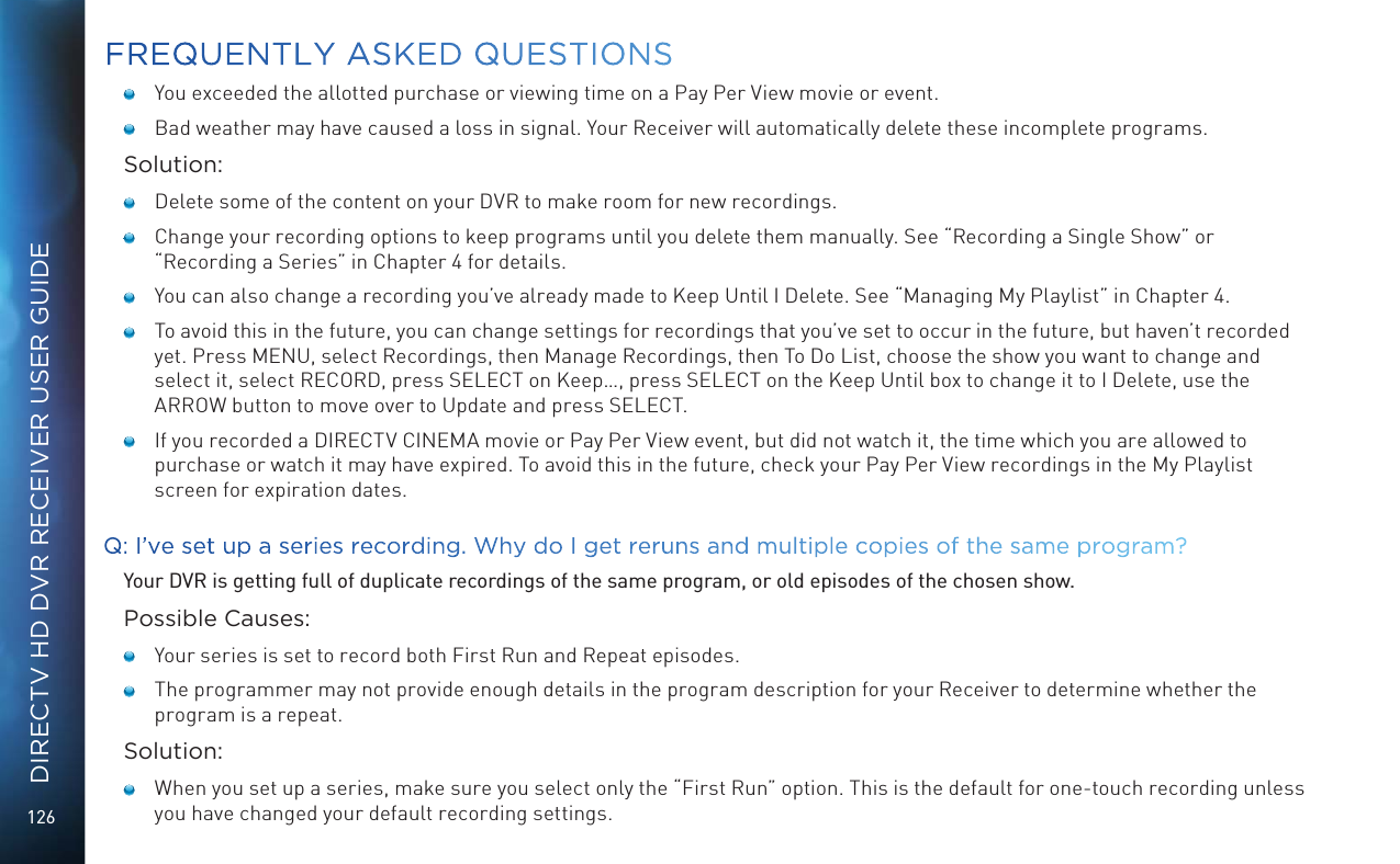 126DIRECTV HD DVR RECEIVER USER GUIDE   You exceeded the allotted purchase or viewing time on a Pay Per View movie or event.   Bad weather may have caused a loss in signal. Your Receiver will automatically delete these incomplete programs.Solution:   Delete some of the content on your DVR to make room for new recordings.   Change your recording options to keep programs until you delete them manually. See “Recording a Single Show” or “Recording a Series” in Chapter 4 for details.    You can also change a recording you’ve already made to Keep Until I Delete. See “Managing My Playlist” in Chapter 4.    To avoid this in the future, you can change settings for recordings that you’ve set to occur in the future, but haven’t recorded yet. Press MENU, select Recordings, then Manage Recordings, then To Do List, choose the show you want to change and select it, select RECORD, press SELECT on Keep…, press SELECT on the Keep Until box to change it to I Delete, use the ARROW button to move over to Update and press SELECT.   If you recorded a DIRECTV CINEMA movie or Pay Per View event, but did not watch it, the time which you are allowed to purchase or watch it may have expired. To avoid this in the future, check your Pay Per View recordings in the My Playlist screen for expiration dates.Q: I’ve set up a series recording. Why do I get reruns and multiple copies of the same program?Your DVR is getting full of duplicate recordings of the same program, or old episodes of the chosen show.Possible Causes:   Your series is set to record both First Run and Repeat episodes.   The programmer may not provide enough details in the program description for your Receiver to determine whether the program is a repeat.Solution:   When you set up a series, make sure you select only the “First Run” option. This is the default for one-touch recording unless you have changed your default recording settings. FREQUENTLY ASKED QUESTIONS
