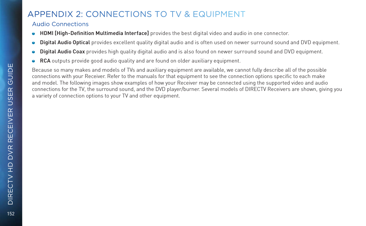 152DIRECTV HD DVR RECEIVER USER GUIDEAudio Connections HDMI [High-Deﬁnition Multimedia Interface] provides the best digital video and audio in one connector.  Digital Audio Optical provides excellent quality digital audio and is often used on newer surround sound and DVD equipment.  Digital Audio Coax provides high quality digital audio and is also found on newer surround sound and DVD equipment. RCA outputs provide good audio quality and are found on older auxiliary equipment.Because so many makes and models of TVs and auxiliary equipment are available, we cannot fully describe all of the possible connections with your Receiver. Refer to the manuals for that equipment to see the connection options speciﬁc to each make and model. The following images show examples of how your Receiver may be connected using the supported video and audio connections for the TV, the surround sound, and the DVD player/burner. Several models of DIRECTV Receivers are shown, giving you a variety of connection options to your TV and other equipment.APPENDIX 2:  CONNECTIONS TO TV &amp; EQUIPMENT