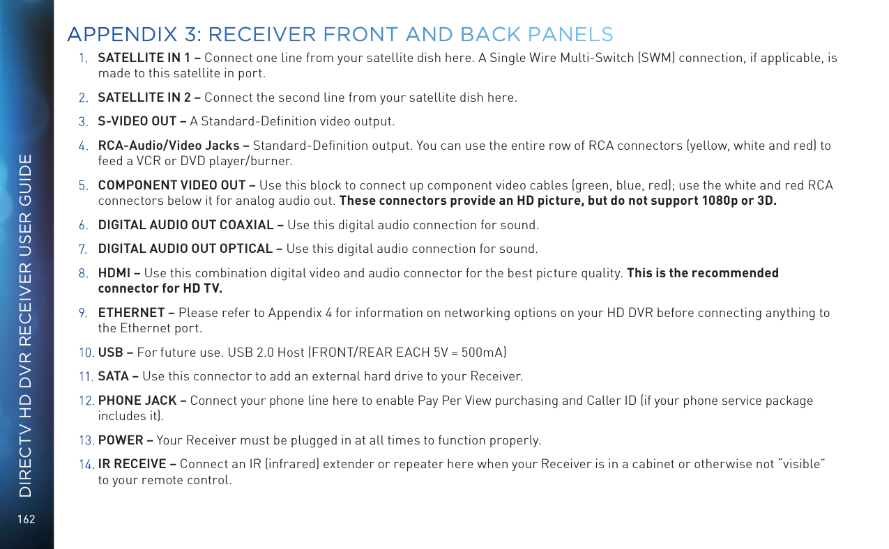 162DIRECTV HD DVR RECEIVER USER GUIDE1.  SATELLITE IN 1 – Connect one line from your satellite dish here. A Single Wire Multi-Switch (SWM) connection, if applicable, is made to this satellite in port.2.  SATELLITE IN 2 – Connect the second line from your satellite dish here.3.  S-VIDEO OUT – A Standard-Deﬁnition video output.4.  RCA-Audio/Video Jacks – Standard-Deﬁnition output. You can use the entire row of RCA connectors (yellow, white and red) to feed a VCR or DVD player/burner. 5.  COMPONENT VIDEO OUT – Use this block to connect up component video cables (green, blue, red); use the white and red RCA connectors below it for analog audio out. These connectors provide an HD picture, but do not support 1080p or 3D.6.  DIGITAL AUDIO OUT COAXIAL – Use this digital audio connection for sound.7.  DIGITAL AUDIO OUT OPTICAL – Use this digital audio connection for sound.8.  HDMI – Use this combination digital video and audio connector for the best picture quality. This is the recommended connector for HD TV.9.  ETHERNET – Please refer to Appendix 4 for information on networking options on your HD DVR before connecting anything to the Ethernet port.10.  USB – For future use. USB 2.0 Host (FRONT/REAR EACH 5V = 500mA)11.  SATA – Use this connector to add an external hard drive to your Receiver.12. PHONE JACK – Connect your phone line here to enable Pay Per View purchasing and Caller ID (if your phone service package includes it).13.  POWER – Your Receiver must be plugged in at all times to function properly.14.  IR RECEIVE – Connect an IR (infrared) extender or repeater here when your Receiver is in a cabinet or otherwise not “visible” to your remote control. APPENDIX 3: RECEIVER FRONT AND  BACK PANELS