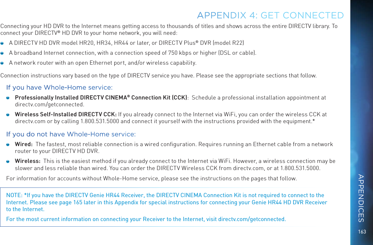 163Connecting your HD DVR to the Internet means getting access to thousands of titles and shows across the entire DIRECTV library. To connect your DIRECTV® HD DVR to your home network, you will need:  A DIRECTV HD DVR model HR20, HR34, HR44 or later, or DIRECTV Plus® DVR (model R22)  A broadband Internet connection, with a connection speed of 750 kbps or higher (DSL or cable).  A network router with an open Ethernet port, and/or wireless capability.Connection instructions vary based on the type of DIRECTV service you have. Please see the appropriate sections that follow.If you have Whole-Home service: Professionally Installed DIRECTV CINEMA® Connection Kit (CCK):  Schedule a professional installation appointment at  directv.com/getconnected. Wireless Self-Installed DIRECTV CCK: If you already connect to the Internet via WiFi, you can order the wireless CCK at directv.com or by calling 1.800.531.5000 and connect it yourself with the instructions provided with the equipment.*If you do not have Whole-Home service: Wired:  The fastest, most reliable connection is a wired conﬁguration. Requires running an Ethernet cable from a network router to your DIRECTV HD DVR. Wireless:  This is the easiest method if you already connect to the Internet via WiFi. However, a wireless connection may be slower and less reliable than wired. You can order the DIRECTV Wireless CCK from directv.com, or at 1.800.531.5000.For information for accounts without Whole-Home service, please see the instructions on the pages that follow.NOTE: *If you have the DIRECTV Genie HR44 Receiver, the DIRECTV CINEMA Connection Kit is not required to connect to the Internet. Please see page 165 later in this Appendix for special instructions for connecting your Genie HR44 HD DVR Receiver  to the Internet.For the most current information on connecting your Receiver to the Internet, visit directv.com/getconnected.APPENDIX 4: GET CONNECTEDAPPENDICES