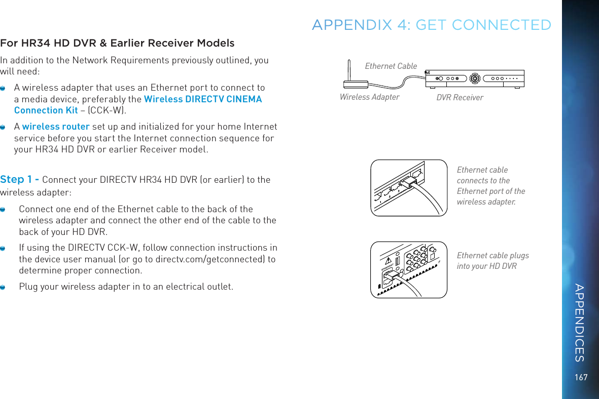 167For HR34 HD DVR &amp; Earlier Receiver ModelsIn addition to the Network Requirements previously outlined, you will need:  A wireless adapter that uses an Ethernet port to connect to a media device, preferably the Wireless DIRECTV CINEMA Connection Kit – (CCK-W).  A wireless router set up and initialized for your home Internet service before you start the Internet connection sequence for your HR34 HD DVR or earlier Receiver model. Step 1 - Connect your DIRECTV HR34 HD DVR (or earlier) to the wireless adapter:  Connect one end of the Ethernet cable to the back of the wireless adapter and connect the other end of the cable to the back of your HD DVR.   If using the DIRECTV CCK-W, follow connection instructions in the device user manual (or go to directv.com/getconnected) to determine proper connection.   Plug your wireless adapter in to an electrical outlet.APPENDIX 4: GET CONNECTEDEthernet cable  plugs into your HD DVREthernet cable  connects to the Ethernet port of the wireless adapter.Ethernet CableWireless Adapter DVR ReceiverAPPENDICES