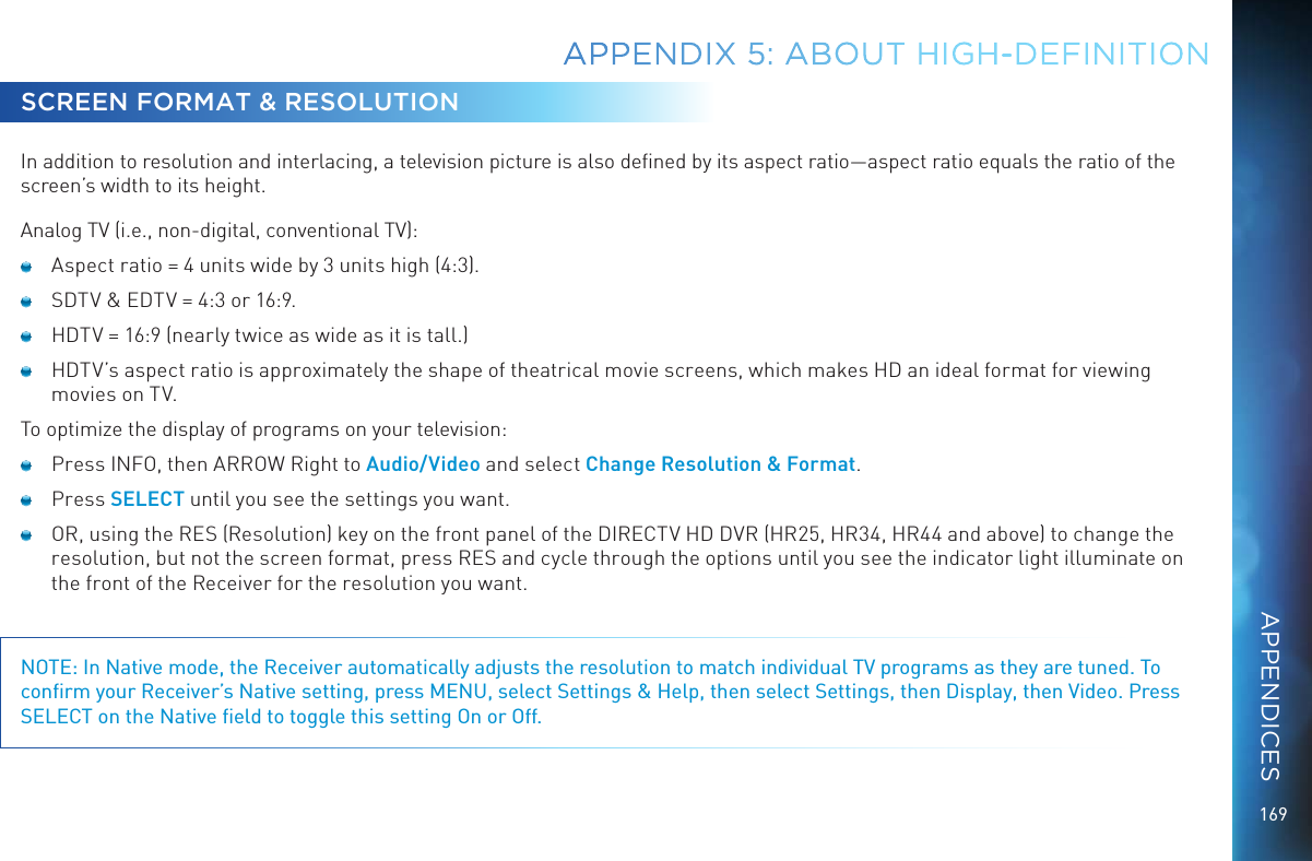169SCREEN FORMAT &amp; RESOLUTIONIn addition to resolution and interlacing, a television picture is also deﬁned by its aspect ratio—aspect ratio equals the ratio of the screen’s width to its height.Analog TV (i.e., non-digital, conventional TV):   Aspect ratio = 4 units wide by 3 units high (4:3).   SDTV &amp; EDTV = 4:3 or 16:9.   HDTV = 16:9 (nearly twice as wide as it is tall.)   HDTV’s aspect ratio is approximately the shape of theatrical movie screens, which makes HD an ideal format for viewing movies on TV. To optimize the display of programs on your television:   Press INFO, then ARROW Right to Audio/Video and select Change Resolution &amp; Format.  Press SELECT until you see the settings you want.   OR, using the RES (Resolution) key on the front panel of the DIRECTV HD DVR (HR25, HR34, HR44 and above) to change the resolution, but not the screen format, press RES and cycle through the options until you see the indicator light illuminate on the front of the Receiver for the resolution you want.NOTE: In Native mode, the Receiver automatically adjusts the resolution to match individual TV programs as they are tuned. To conﬁrm your Receiver’s Native setting, press MENU, select Settings &amp; Help, then select Settings, then Display, then Video. Press SELECT on the Native ﬁeld to toggle this setting On or Off.APPENDIX 5: ABOUT HIGH-DEFINITIONAPPENDICES