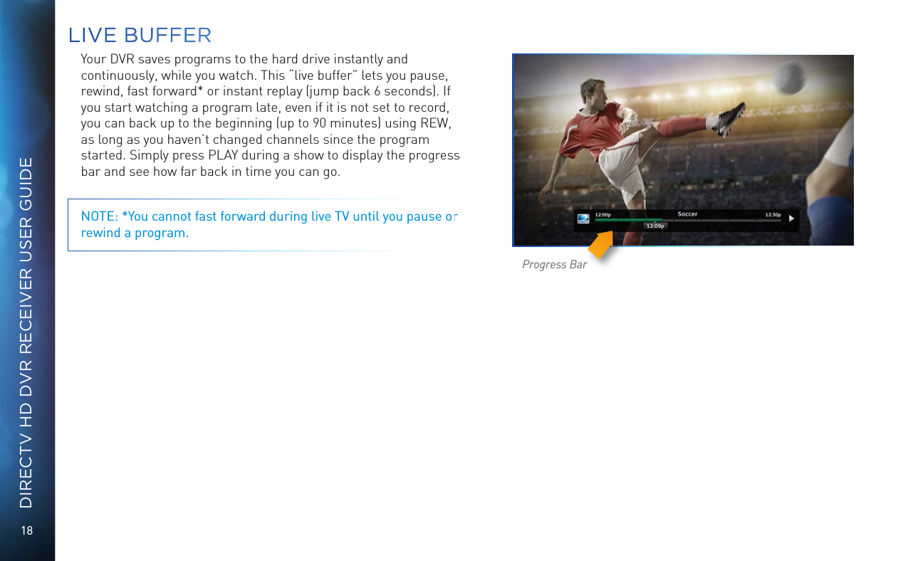 18DIRECTV HD DVR RECEIVER USER GUIDEYour DVR saves programs to the hard drive instantly and continuously, while you watch. This “live buffer” lets you pause, rewind, fast forward* or instant replay (jump back 6 seconds). If you start watching a program late, even if it is not set to record, you can back up to the beginning (up to 90 minutes) using REW, as long as you haven’t changed channels since the program started. Simply press PLAY during a show to display the progress bar and see how far back in time you can go. NOTE: *You cannot fast forward during live TV until you pause or rewind a program.Progress BarLIVE BUFFER